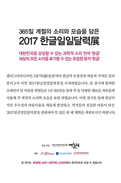 365일 계절의 소리와 모습을 담은 2017 한글 일일달력전 대한민국을 상지할 수 있는 과학적 소리 언어 한글 세상의 모든 소리를 표기할 수 있는 유일한 문자 한글 캘리그라피 디자인 그룹 어울림에서 한글의 독창성과 예술적 가치를 널리 알리고자 이번 2017 한글일일달력전을 주최하였습니다 본 전시에 참여한 초대인사 및 어울림 회원들은 1년 365일 붓과 먹 등 다양한 재료를 자유롭게 사용해 각 계절의 소리와 모습을 표현 하였습니다 이번 전시를 통해 한글이 가진 우수성과 아름다움을 새롭게 발견하고 작가들의 진실한 마음이 담긴 2017 한글 일일 달력전을 관람하여 뜻 깊은 한 해 계획을 세워보시기 바랍니다.