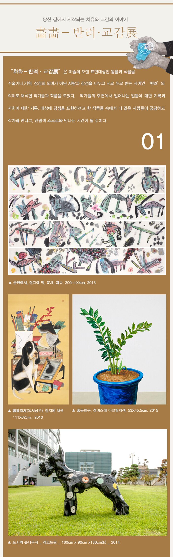 화화－반려·교감展”은 미술의 오랜 표현대상인 동물과 식물을 주술이나,기원, 상징의 의미가 아닌 사람과 감정을 나누고 서로 위로 받는 사이인 ‘반려’의 의미로 해석한 작가들과 작품을 모았다.   작가들의 주변에서 일어나는 일들에 대한 기록과 사회에 대한 기록, 대상에 감정을 표현하려고 한 작품들 속에서 더 많은 사람들이 공감하고 작가와 만나고, 관람객 스스로와 만나는 시간이 될 것이다. 