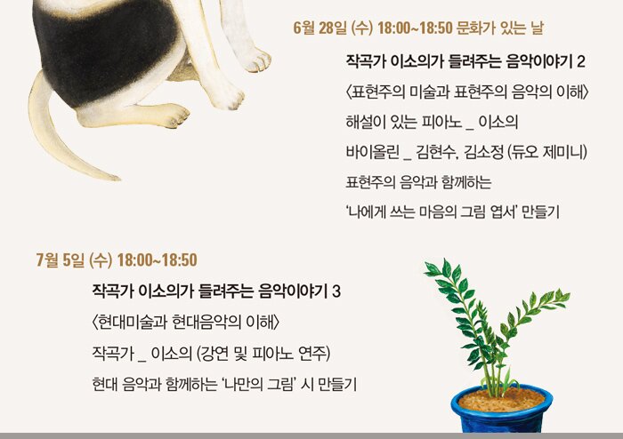 6월 28일 (수) 18:00~18:50 문화가 있는 날  작곡가 이소의가 들려주는 음악이야기 2 표현주의 미술과 표현주의 음악의 이해 해설이 있는 피아노 _ 이소의  | 바이올린 _ 김현수, 김소정 (듀오 제미니) -체험 : 표현주의 음악과 함께하는 ‘나에게 쓰는 마음의 그림 엽서’ 만들기 7월 5일 (수) 18:00~18:50 작곡가 이소의가 들려주는 음악이야기 3 현대미술과 현대음악의 이해 작곡가 _ 이소의 (강연 및 피아노 연주) -체험 : 현대 음악과 함께하는 ‘나만의 그림’ 시 만들기