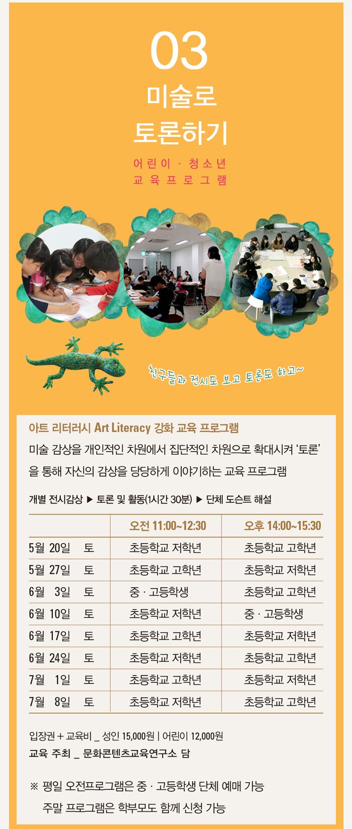 미술로 토론하기 친구들과 전시도 보고, 토론도 하고~ 아트 리터러시 Art Literacy 강화 교육 프로그램 미술 감상을 개인적인 차원에서 집단적인 차원으로 확대시켜 ‘토론’을 통해 자신의감상을 당당하게 이야기하는 교육 프로그램 진행 : 개별 전시감상 ▶ 토론 및 활동(1시간 30분) ▶ 단체 도슨트 해설 비용 : 입장권+교육비 어린이 12,000원 | 성인 15,000원 교육 주최 : 문화콘텐츠교육연구소 담 ※ 평일 오전프로그램은 중·고등학생 단체 예매 가능 ※ 주말 프로그램은 학부모도 함께 신청 가능 