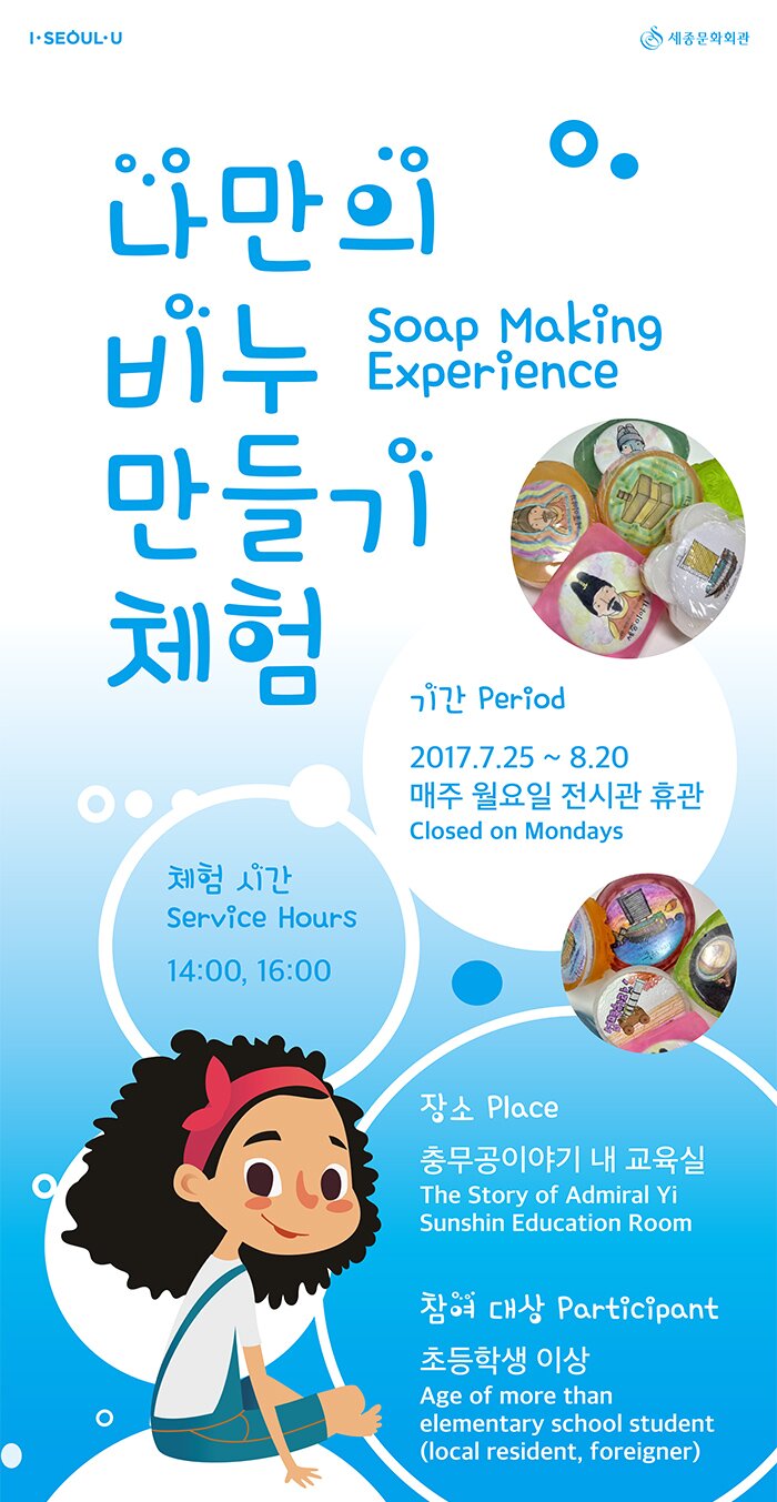 나만의 비누 만들기 체험(soap making experience) 기 간(Period) : 2017.7.25 ~ 8.24 매주 월요일 전시관 휴관(closed on Mondays) 체험 시간(Service Hours) : 14:00~ / 16:00~ 장 소(Place) : 충무공이야기 내 교육실 (The Story of Admiral Yi Sunshin Education Room) 참여 대상(Participant) : 초등학생 이상 Age of more than elementary school student(local residents, foreigners)