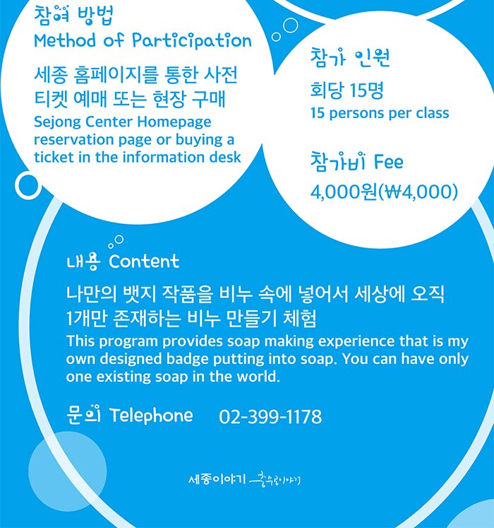 참가 인원 : 회당 15명(15 persons per class) 참가비(Fee) : 4,000원(￦4,000)참여 방법(Method of Participation)  : 세종 홈페이지를 통한 사전 티켓 예매 또는 현장 구매 (Sejong Center Homepage reservation page or buying a ticket in the information desk) 내용(Content) : 나만의 뱃지 작품을 비누 속에 넣어서 세상에 오직 1개만 존재하는 비누 만들기 체험 (This program provides soap making experience that is my own designed badge putting into soap. You can have only one existing soap in the world.) 문의(Telephone) : 02-399-1178