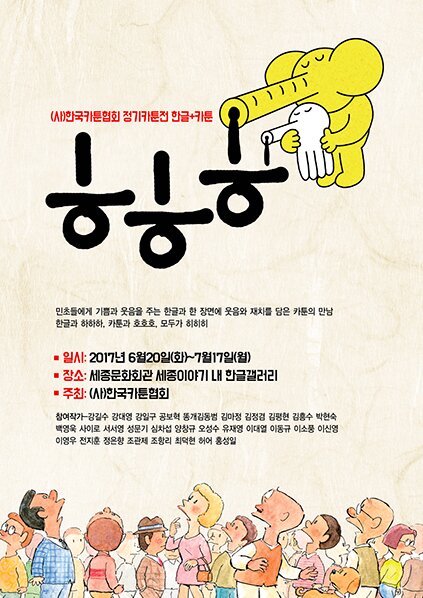 (사) 한국카툰협회 정기카툰전 한글+카툰 ㅎㅎㅎ 민초들에게 기쁨과 웃음을 주는 한글과 한 장면에 웃음과 재치를 담은 카툰의 만남 한글과 하하하 카툰과 호호호 모두가 히히히 일시 2017년 6월20일(화)~7월17일(월) 장소 세종문화회관 세종이야기 내 한글갤러리 주최 (사) 한국카툰협회 전시참여작가-강길수 강대영 강일구 공보혁 똥개김동범 김마정 김정겸  김평현 김흥수 박현숙 백영욱 사이로 서서영 성문기심차섭 양창규 오성수 유재영 이대열 이동규 이소풍 이신영 이영우 전지훈 정은향 조관제 조항리 최덕현 허어 홍성일(30명)