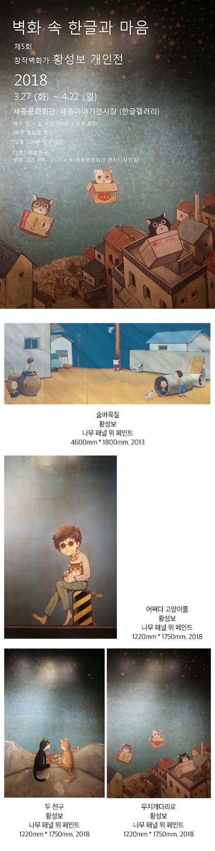 벽화 속 한글과 마음 제5회 창작벽화가 황성보 개인전 2018 3.27(화)-4.22(일) 세종문화회관 세종이야기전시장 한글갤러리 매주 화~일 오전 10:00~오후8:00 매주 월요일 휴관 오후 7:30분 마감 티켓 무료전시 문의 02-399-1177~8 세종문화회관 전시디자인팀