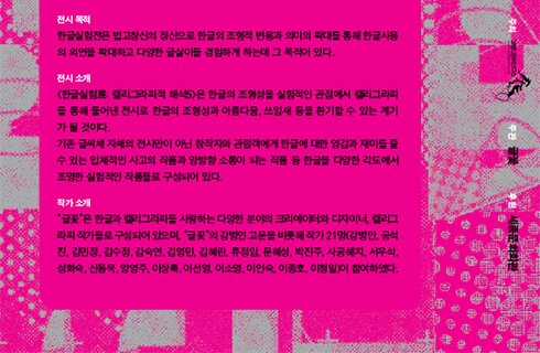 한글실험전은 법고창신의 정신으로 한글의 조형적 변용과 의미의 확대를 통해 한글사용의 외연을 확대하고 다양한 글살이를 경험하게 하는데 그 목적이 있다. 한글실험展: 캘리그라피적 해석5은 한글의 조형성을 실험적인 관점에서 캘리그라피 를 통해 풀어낸 전시로 한글의 조형성과 아름다움, 쓰임새 등을 환기할 수 있는 계기가 될 것이다. 기존 글씨체 자체의 전시만이 아닌 창작자와 관람객에게 한글에 대한 영감과 재미를 줄 수 있는 입체적인 사고의 작품과 양방향 소통이 되는 작품 등 한글을 다양한 각도에서 조명한 실험적인 작품들로 구성되어 있다. 글꽃은 한글과 캘리그라피를 사랑하는 다양한 분야의 크리에이터와 디자이너, 캘리그라피 작가들로 구성되어 있으며, “글꽃”의 강병인 고문을 비롯해 작가 21명(강병인, 공석진, 김민정, 김수정, 김숙연, 김영민, 김혜란, 류정임, 문혜성, 박진주, 사공혜지, 서우석, 성화숙, 신동욱, 양영주, 이상록, 이선영, 이소영, 이인숙, 이종호, 이청일)이 참여하였다