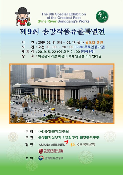 the 9th special exhibition of the greatest poet (pine river) songgangs works 제9회 송강작품유물특별전 기간 2019.05.21(화)-06.17(월) 월요일 휴관 시간 오전10:00~20:00(19:30 무료입장마감) 개회식 2019.5.22(수) 오후2:00(지하2층) 장소 세종문화회관 세종이야기 한글갤러리 전시장 주최 (사) 송강문화진흥원 주관 송강문화선양회 영일정씨 문청공파종증 협찬 asiana airlines kb국민은행 고려대학교의료원 후원 문화체육관광부