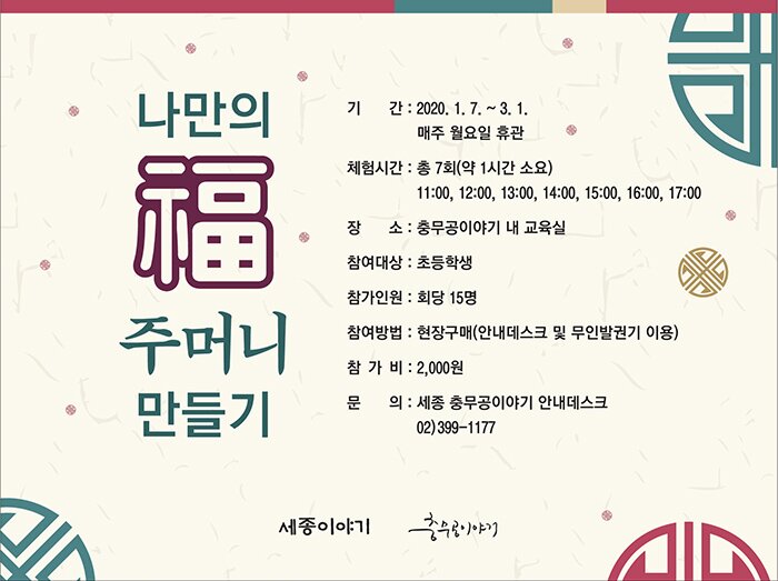 나만의 복 주머니 만들기 기간 : 2020.1.7~3.1 매주 월요일 휴관 체험시간 총7회(약1시간소요) 11:00, 12:00, 13:00 14:00, 15:00, 16:00, 17:00 장소 충무공이야기 내 교육실 참여대상 초등학생 참가인원 회당 15명 참여방법 현장구매 안내데스크 및 무인 발권기 이용 참가비 2,000원 문의 세종충무공이야기 안내데스크 02-399-1177 세종이야기 충무공이야기