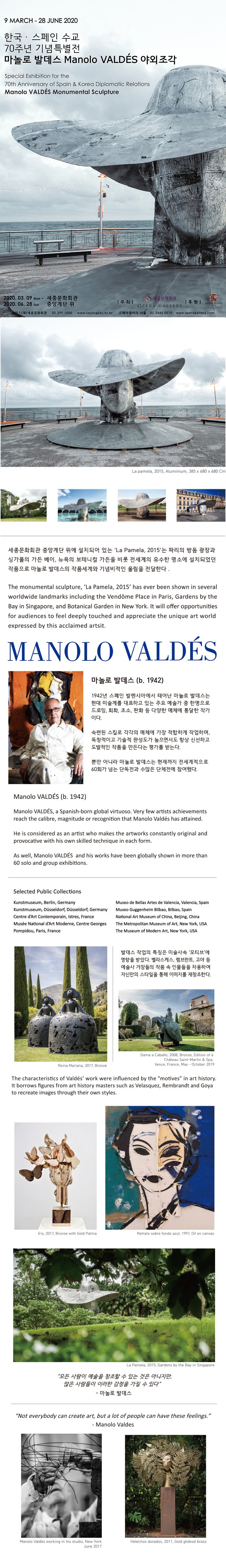 9march-28 june 2020 한국 스페인 수교 70주년 기념 특별전 마놀로 발데스 manolo valdes 야외조각 세종문화회관 중앙 계단 위에 설취되어 있는 la pamela 2015는 파리의 방돔 광장과 싱가폴의 가든베이, 뉴욕의 보테니컬 가든을 비롯 전세계의 유수한 명소에 설치되었던 작품으로 마놀로 발데스의 작품세계와 기념비적인 울림을 전달한다 manolo valdes 마놀로 발데스 b 1942 1942년 스페인 발렌시아에서 태어난 마놀로 발데스는 현대 미술계를 대표하 고 있는 주요 예술가 중 한명으로 드로인 회화 조소 판화 등 다양한 매체에 통달한 작가이다 숙련된 스킬로 각각의 매체에 가장 적합하게 작업하며 독창적이고 기술적 완성도가 높으면서도 항상 신선하고 도발적인 작품을 만든다는 평가를 받는다. 뿐만 아니라 마놀로 발데스는 현재까지 전세계적으로 60회가 넘는 단독전과 수많은 단체전에 참여했다 발데스 작업의 특징은 미술사속 모티브에 영향을 받았다 벨라스케스 렘브란트 고야 등 예술사 거장들의 작품 속 인물들을 차용하여 자신만의 스타일을 통해 이미지를 재창조 한다. 모든 사람이 예술을 창조할수 있는 것은 아니지만 많은 사람들이 이러한 감정을 가질수있다 모놀로 발데스