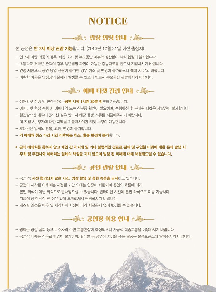 Notice 관람 연령 안내 본 공연은 만 7세 이상 관람가능합니다(2013년 12월 31일 이전 출생자) 만 7세 미만 아동의 경우 티켓 소지 및 부모동반 여부와 상관없이 객석 입장이 불가합니다. 초등학교 저학년 관객의 경우 생년월일 확인이 가능한 증빙자료를 반드시 지참히시기 바랍니다. 연령 제한으로 공연 당일 관람이 불가한 경우 취소 및 변경이 불가하오니 예매시 유의 바랍니다. 미취학 아동은 안정상의 문제가 발생할 수 있으니 반드시 부모동반 관람하시기 바랍니다. 예매 티켓 관련 안내 예매 티켓 수령 및 현장구매는 공연 시작 1시간 30분전부터 가능합니다. 예매티켓 현장 수령시 예매내역 또는 신분증 확인이 필요하며 수령하신 후 분실된 티켓은 재발권이 불가합니다. 할인받으신 내역이 있으신 경우 반드시 해당 증빙 서류를 지참해주시기 바랍니다. 미 지참시 정가에 대한 차액을 지불하셔야만 티켓 수령이 가능합니다. 초대권은 일체의 환불 교환 변경이 불가합니다. 각 예매처 취소 마감 시간 이후에는 취소 환불 변경이 불가합니다. 공식 예매처를 통하지 않고 개인 간 직거래 및 기타 불법적인 경로로 판매 및 구입한 티켓에 대한 문제 발생 시 주최 및 주관사와 예매처는 일체의 책임을 지지 않으며 발생 된 피해에 대해 해결해드릴 수 없습니다. 공연 관람 안내 공연 중 사전 협의되지 않은 사진 영상 촬영 및 음원 녹음을 금지하고 있습니다. 공연이 시작된 이후에는 지정된 시간 외에는 입장이 제한되며 공연의 흐름에 따라 본인 좌석이 아닌 좌석으로 안내받으실 수 있습니다 인터미션 시간에 본인 좌석으로 이동 가능하며 가급적 공연 시작 전 여유있게 도착하셔서 관람하시기 바랍니다. 캐스팅 일정은 배우 및 제작사의 사정에 따라 사전공지 없이 변경될 수 있습니다 공연장 이용 안내 광화문 광장 집회 등으로 주차와 주변 교통혼잡이 예상되오니 가급적 대중교통을 이요하시기 바랍니다 공연장 내에는 식음료 반입이 불가하며 꽃다발 등 공연에 지장을 주는 물품은 물품보관소에 맡겨주시기 바랍니다.