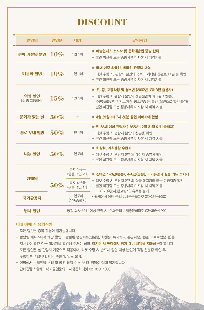 Discount 티켓 예매시 유의사항 모든 할인은 중복 적용이 불가능합니다. 관람일 매표소에서 해당 할인과 관련된 증빙서류(신분증 학생증 복지카드 유공자증 등본 의료보홈증 등)를 제시하여 할인 적용 대상임을 확인해 주셔야 하며 미지참시 현장에서 정가 대비 차액을 지불하셔야 합니다. 모든 할인은 실 관람자 기준으로 적용되며 티켓 수령 시 반드시 할인 대상 본인이 직접 신분증 확인 후 수령하셔야 합니다 대리수령 및 양도 불가 현장에서는 할인율 변경 및 공연 당일 취소 변경 환불이 절대 불가합니다 단체석 휠체어석 공연문의 세종문화티켓 02-399-1000