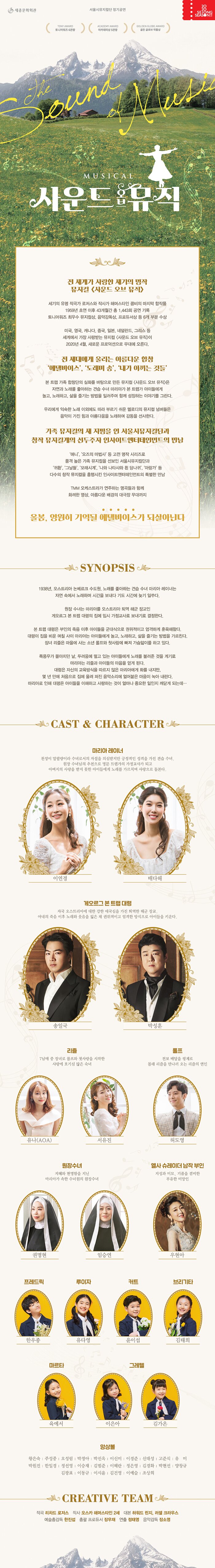 서울시뮤지컬단 정기공연 tony award 토니워즈 6관왕 academy award 아카데미 5관상 golden globe award 골든 글로브 작품상 43개월 간 1,143회의 공연기록’ 세기의 만남 ‘로저스와 해머스타인’ 콤비의 마지막 합작품 35개의 토니상,15개의 아카데미상, 2개의 퓰리처상, 2개의 그래미상, 2개의 에미상 수상 <바람과 함께 사라지다(1939)>흥행 26년 만에 경신 2007년 ‘미국 영화 연구소(AFI)’ 100대 영화 40위 선정  한국인이 가장 사랑하는 뮤지컬 영화 “영원히 기억 될 ‘에델바이스’가되살아나다!” 23인조 오케스트라가 연주할 명곡들과 아름다운 배경의 무대, 화려한 영상, 조명! 전 세대의 눈과 귀를 만족시키는 화려하고 아름다운 대극장 무대 <애니>, <오즈의 마법사> 등 고전명작시리즈로 품격 높은 가족뮤지컬의 지평을 연 서울시뮤지컬단과 <그날들>, <나와 나타샤와 흰 당나귀>, <모래시계> 등  창작 뮤지컬계의 선도자 인사이트엔터테인먼트의만남 2020년 새로운 감성의 The NEW 사운드 오브 뮤직   시놉시스 1938년, 오스트리아 논베르크 수도원. 노래를 좋아하는 견습 수녀 마리아 레이너는 자연 속에서 노래하며 시간을 보내다 기도 시간에 늦기 일쑤다. 원장 수녀는 마리아를 오스트리아 퇴역 해군 장교인 게오르그 폰 트랩 대령의 집에 임시 가정교사로 보내기로 결정한다. 폰 트랩 대령은 부인의 죽음 이후 아이들을 군대식으로 권위적이고 엄격하게 훈육해왔다. 대령이 집을 비운 며칠 사이 마리아는 아이들에게 놀고, 노래하고, 삶을 즐기는 방법을 가르친다. 장녀 리즐은 마을에 사는 소년 랄프그루버와 첫사랑에 빠져 가슴앓이를 하고 있다. 폭풍우가 몰아치던 날 두려움에 떨고 있는 아이들에게 노래를 불러준 것을 계기로 마리아는 리즐과 아이들의 마음을 얻게 된다.  대령은 자신의 교육방식을 따르지 않은 마리아에게 화를 내지만, 몇년만에 처음으로 집에 울려 퍼진 음악소리에 얼어붙은 마음이 녹아 내린다. 마리아로 인해 대령은 아이들을 이해하고 사랑하는 것이 얼마나 중요한 일인지 깨닫게 되는데…   CREATIVE TEAM  작곡 리차드로저스  작사 오스카 해머스타인 2세  대본 하워드 린지, 러셀크라우스  예술총감독 한진섭  연출 정태영  음악감독 장소영