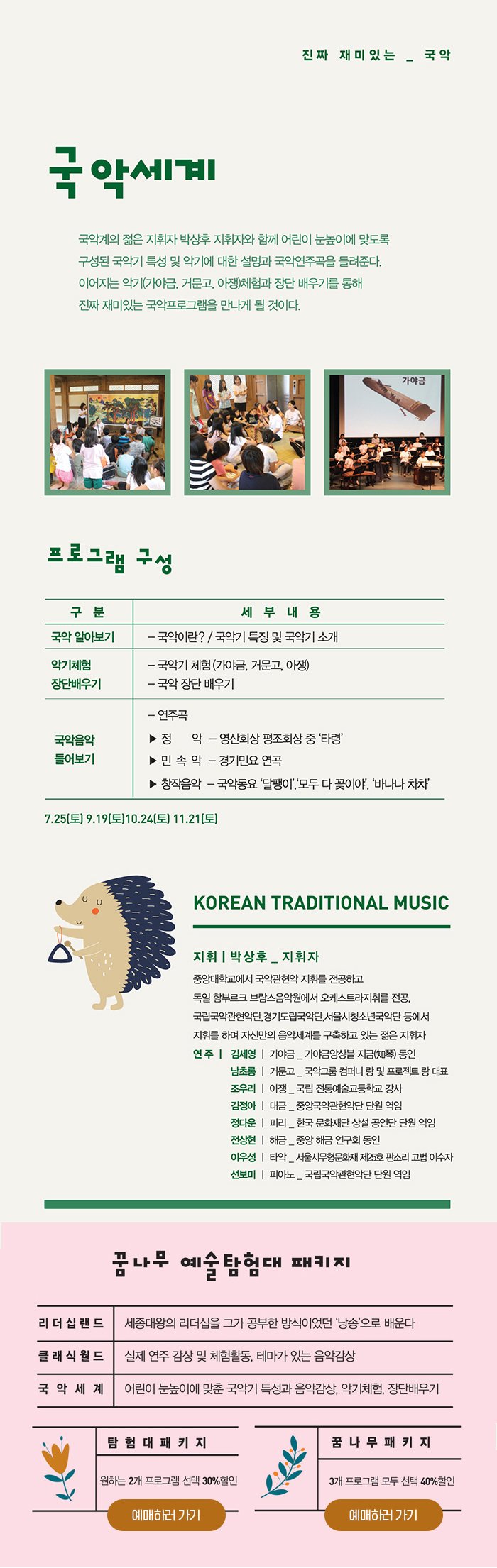 국악세계 - 진짜 재미있는 국악 국악계의 젊은 지휘자 박상후 지휘자와 함께 어린이 눈높이에 맞도록 구성된 국악기 특성 및 악기에 대한 설명과 국악연주곡을 들려준다 이어지는 악기(가야금, 거문고, 아쟁)체험과 장단 배우기를 통해 진짜 재미있는 국악프로그램을 만나게 될 것이다 프로그램 구성 국악 알아보기 국악이란? / 국악기 특징 및 국악기 소개 악기체험 및 장단배우기 국악기 체험(가야금, 거문고, 아쟁) 국악 장단 배우기 국악음악 들어보기 연주곡 정 악 - 영산회상 평조회상 중 ‘타령’ 민 속 악 - 경기민요 연곡 창작음악 - 국악동요 ‘달팽이’,‘모두 다 꽃이야’, ‘바나나 차차’ 7.25(토) 9.19(토) 10.24(토) 11.21(토) Korean traditional music 지휘자 박상후(지휘자) 중앙대학교에서 국악관현악 지휘를 전공하고 독일 함부르크 브람스음악원에서 오케스트라지휘를 전공, 국립국악관현악단,경기도립국악단,서울시청소년국악단 등에서 지휘를 하며 자신만의 음악세계를 구축하고 있는 젊은 지휘자 연주 손주희(가야금) - 중앙국악관현악단 단원 역임 남초롱(거문고) - 국악그룹 컴퍼니 랑 및 프로젝트 랑 대표 조우리(아 쟁) - 국립 전통예술고등학교 강사 김정아(대 금) - 중앙국악관현악단 단원 역임 정다운(피 리) - 한국 문화재단 상설 공연단 단원 역임 전상연(해 금) - 중앙 해금 연구회 동인 이우성(타 악) - 서울시무형문화재 제25호 판소리 고법 이수자 선보미(피아노) - 국립국악관현악단 단원 역임