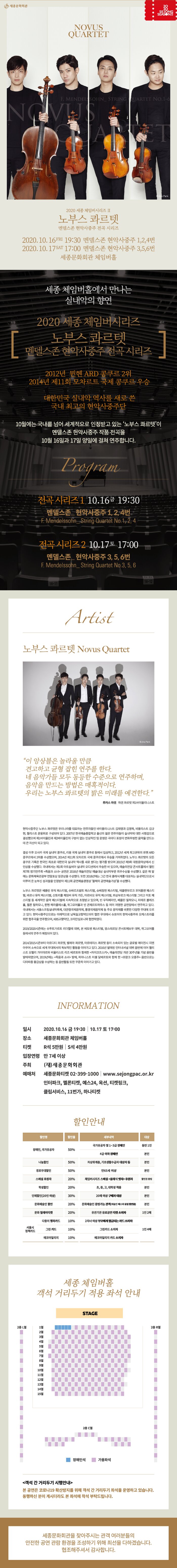 novus quartet 2020 세종 체임버시리즈 II 노부스 콰르텟 멘델스존 현악사중주 전곡 시리즈 2020 10 16 fri 19:30 멘델스존 현악사중주 1,2,4번 2020 10 17 sat 17:00 멘델스존 현악사중주 3,5,6번 세종문화회관 체임버홀 세종체임버홀에서 만나는 실내악의 향연 2020 세종 체임버시리즈 노부스 콰르텟 멘델스존 현악사중주 전곡 시리즈 2012년 뮌헨 ARD 콩쿠르 2위 2014년 제 11회 모차르트 국제 콩쿠르 우승 대한민국 실내악 역사를 새로 쓴 국내 최고의 현악사중주단 10월에는 국내를 넘어 세계적으로 인정받고 있는 노부스 콰르텟이 멘델스존 현악사중주 작품 전곡을 10월 16일과 17일 양일에 걸쳐 연주합니다 program 전곡 시리즈1 10 16 19:30 멘델스존 현악사중주 1,2,4번 F.Mendelssohn String Quartet no.1 2 4 전곡 시리즈 2 10 17 토 17:00 멘델스존 현악사중주 3,5,6번 F.Mendelssohn String Quartet No 3 5 6 artist 노부스 콰르텟 novus quartet 이 앙상블은 놀라울 만큼 견고하고 균형 잡힌 연주를 한다. 네 음악가들 모두 동등한 수준으로 연주하며, 음악을 만드는 방법은 매혹적이다. 우리는 노부스 콰르텟의 밝은 미래를 예견한다. 현악사중주단 노부스 콰르텟은 우리나라를 대표하는 연주자들인 바이올리니스트 김재영과 김영욱, 비올리스트 김규현, 첼리스트 문웅휘로 구성되어 있다. 2007년 한국예술종합학교 출신의 젊은 연주자들이 실내악에 대한 사명감으로 결성했으며 제1바이올린과 제2바이올린의 구분이 없는 인상적인 팀 운영은 곡마다 표정이 변화무쌍한 음악을 만드는 데 큰 자산이 되고 있다. 결성 이후 오사카 국제 실내악 콩쿠르, 리옹 국제 실내악 콩쿠르 등에서 입상하고, 2012년 세계 최고권위의 뮌헨 ARD콩쿠르에서 2위를 수상했으며, 2014년 제11회 모차르트 국제 콩쿠르에서 우승을 거머쥐었다. 노부스 콰르텟의 모든 콩쿠르 기록은 한국인 최초로 대한민국 실내악 역사를 새로 썼다는 평가를 받으며 2015년 제 9회 대원음악상에서 신인상을 수상했다. 국내에서는 제1회 아트실비아 실내악 오디션에서 우승한 바 있으며, 예술의전당 콘서트홀에서 열린 제7회 정기연주회 죽음과 소녀 공연은 2016년 예술의전당 예술대상 실내악부문 최우수상을 수상했다. 같은 해 말에는 문화체육관광부 연말포상 장관상을 수상했다. 또한 2018년에는 그간 한국 클래식계를 대표하는 실내악단으로서 이루어 온 눈부신 성과들을 인정받아 제11회 공연예술경영상 올해의 공연예술가상을 수상했다. 노부스 콰르텟은 베를린 뮤직 페스티벌, 슈바르츠발트 페스티벌, 슈베창엔 페스티벌, 메클렌부르크 포어폼멘 페스티벌, 바르나 뮤직 페스티벌, 산토리홀 체임버 뮤직 가든, 마르바오 뮤직 페스티벌, 뷔상부르크 페스티벌 그리고 미토 페스티벌 등 세계적인 음악 페스티벌에 지속적으로 초청받고 있으며, 빈 무직페라인, 베를린 필하모니, 피에르 불레즈홀, 쾰른 필하모니, 뮌헨 헤라쿨레스홀, 위그모어홀과 빈 콘체르트하우스 등 여러 저명한 공연장에서 연주하고 있다. 국내에서는 서울스프링실내악축제, 대관령국제음악제, 통령국제음악제 등 주요 음악제를 비롯한 다양한 무대에 오르고 있다. 현악사중주단으로는 이례적으로 남독일교향악단과의 협연 무대에서 슈포어의 현악사중주와 오케스트라를 위한 협주곡을 연주했으며, KBS교향악단, 코리안심포니와 협연하였다. 2019/2020시즌에는 슈투트가르트 리더할레 데뷔, 본 베토벤 페스티벌, 암스테르담 콘서트헤보우 데뷔, 위그모어홀 등에서의 연주가 예정되어 있다. 2014/2015시즌부터 아르디티 콰르텟, 벨체아 콰르텟, 아르테미스 콰르텟 등이 소속되어 있는 글로벌 에이전시 지멘아우어 소속으로 세계 무대에서의 독보적인 활동을 이어가고 있다. 2016년 발매된 인터내셔널 데뷔 음반에 이어 첼리스트 오펠리 가이야르와 비올리스트 리즈 베르토와 함께한 차이코프스키, 예술의전당 개관 30주년을 기념 음반을 발매하였으며 2019년에는 죽음과 소녀 발매, 피아니스트 미셸 달베르토와 함께 한 프랑크 오중주 음반으로는 디아파종 황금상을 수상하는 등 음반활동 또한 꾸준히 이어가고 있다. information 일시 2020 10 16 금 19:30 10 17 토 17:00 장소 세종문화회관 체임버홀 티켓 R석 5만원 S석 4만원 입장연령 만7세 이상 주최 재 세종문화회관 예매처 세종문화티켓 02-399-1000 www.sejongpac.or.kr 인터파크 멜론티켓 예스24 옥션 티켓링크 클립서비스 11번가 하나티켓 객석 간 거리두기 시행안내 본 공연은 코로나19확산방지를 위해 객석 간 거리두기 좌석을 운영하고 있습니다 동행하신 분이 계시더라도 본 좌석에 착석 부탁드립니다. 세종문화회관을 찾아주시는 관객 여러분들의 안전한 공연 관람 환경을 조성하기 위해 최선을 다하겠습니다. 협조해주셔서 감사합니다.