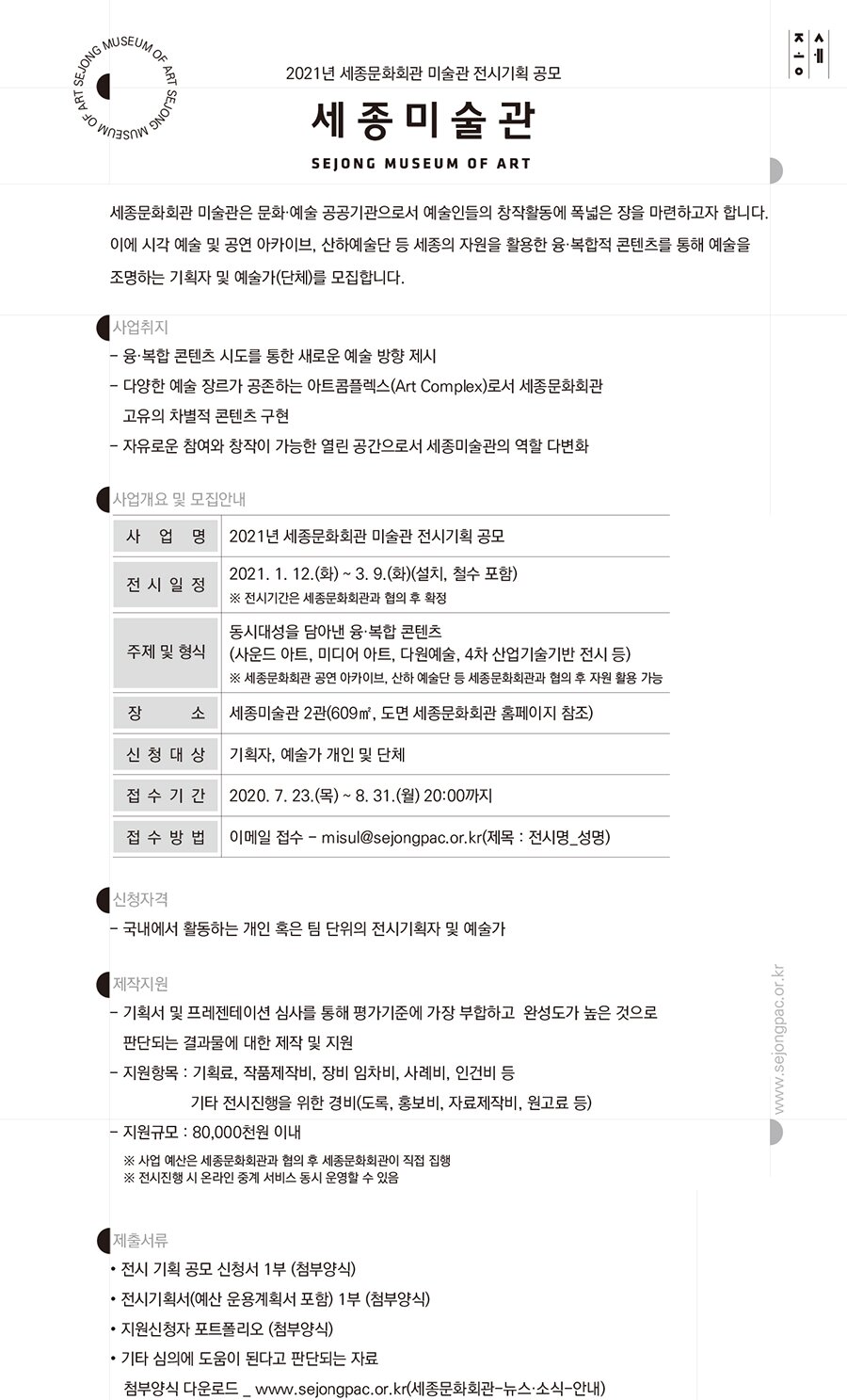 2021년 세종문화회관 미술관 전시기획 공모사업 세종문화회관 미술관은 문화·예술 공공기관으로서 예술인들의 창작활동에 폭넓은 장을 마련하고자 합니다. 이에 시각 예술 및 공연 아카이브, 산하예술단 등 세종의 자원을 활용한 융·복합적 콘텐츠를 통해 예술을 조명하는 기획자 및 예술가(단체)를 모집합니다. 사업취지 - 융·복합 콘텐츠 시도를 통한 새로운 예술 방향 제시 - 다양한 예술 장르가 공존하는 아트콤플렉스(Art Complex)로서 세종문화회관 고유의 차별적 콘텐츠 구현 - 자유로운 참여와 창작이 가능한 열린 공간으로서 세종미술관의 역할 다변화 사업개요 및 모집안내 사 업 명  : 2021년 세종문화회관 미술관 전시기획 공모 전시일정 : 2021.1.12.(화) ~3.9(화)(설치,철수포함) ※전시기간은 세종문화회관과 협의 후 확정 주제 및 형식 : 동시대성을 담아낸 융·복합 콘텐츠 (사운드 아트, 미디어 아트, 다원예술, 4차 산업기술기반 전시 등)※ 세종문화회관 공연 아카이브, 산하 예술단 등 세종문화회관과 협의 후 자원 활용 가능장 소 : 세종미술관 2관(609㎡, 도면 세종문화회관 홈페이지 참조)신청대상 : 기획자, 예술가 개인 및 단체접수기간 : 2020. 7. 23.(목) ~ 8. 31.(월) 20:00까지 접수방법 : 이메일 접수 - misul@sejongpac.or.kr(제목 : 전시명_성명) 신청자격 국내에서 활동하는 개인 혹은 팀 단위의 전시기획자 및 예술가 제작지원 기획서 및 프레젠테이션 심사를 통해 평가기준에 가장 부합하고 완성도가 높은 것으로 판단되는 결과물에 대한 제작 및 지원 지원항목 : 기획료, 작품제작비, 장비 임차비, 사례비, 인건비 등 기타 전시진행을 위한 경비(도록, 홍보비, 자료제작비, 원고료 등) 지원규모 : 80,000천원 이내※ 사업 예산은 세종문화회관과 협의 후 세종문화회관이 직접 집행※ 전시진행 시 온라인 중계 서비스 동시 운영할 수 있음 ○ 제출서류 전시 기획 공모 신청서 1부 (첨부양식) 전시기획서(예산 운용계획서 포함) 1부 (첨부양식) 지원신청자 포트폴리오 (첨부양식) 기타 심의에 도움이 된다고 판단되는 자료 첨부양식 다운로드 _ www.sejongpac.or.kr(세종문화회관-뉴스·소식-안내)