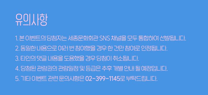 유의사항 1. 본 이벤트의 당첨자는 세종문화회관 SNS 채널을 모두 통합하여 선발됩니다.  2. 동일한 내용으로 여러 번 참여했을 경우 한 건만 참여로 인정됩니다. 3. 타인의 댓글 내용을 도용했을 경우 당첨이 취소됩니다. 4. 당첨된 관람권의 관람일정 및 등급은 추후 개별 안내 될 예정입니다. 5. 기타 이벤트 관련 문의사항은 02-399-1145로 부탁드립니다.