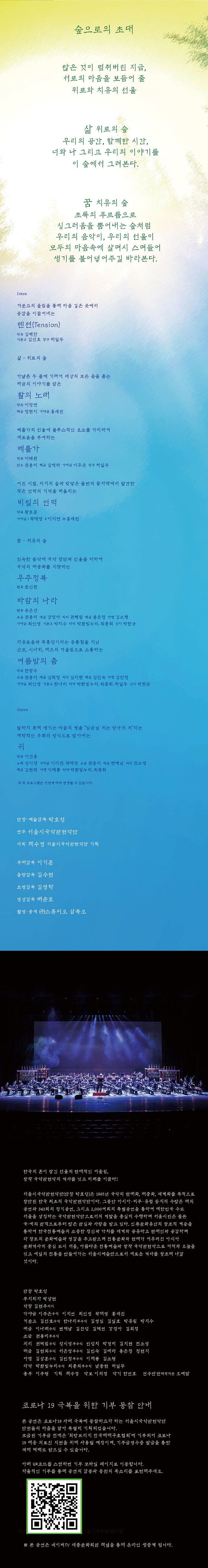  숲으로의 초대  많은 것이 멈춰버린 지금,  서로의 마음을 보듬어 줄  위로와 치유의 선율     삶 위로의 숲  우리의 공간, 함께한 시간,  너와 나 그리고 우리의 이야기를  이 숲에서 그려본다.    꿈 치유의 숲  초록의 푸르름으로 싱그러움을 뿜어내는 숲처럼  우리의 음악이, 우리의 선율이   모두의 마음속에 살며시 스며들어   생기를 불어넣어주길 바라본다   숲으로의 초대   Intro  거문고의 울림을 통해 마음 깊은 곳에서 공감을 이끌어내는 텐션(Tension) ㅣ 작곡 김백찬 거문고_김선효  장구_허일두    삶 위로의 숲  가냘픈 두 줄에 기대어 세상의 모든 음을 품는 해금의 이야기를 담은 활의 노래 ㅣ 작곡 이정면 해금_정현지  가야금_홍세린  베틀가의 선율에 블루스적인 요소를 가미하여 새로움을 부여하는  베틀가 ㅣ 작곡 이태원  단소_권용미  해금_김애라  가야금_이주은  장구_허일두  어린 시절, 미지의 숲과 맞닿은 들판의 끝자락에서 발견한 작은 언덕의 기억을 떠올리는 비밀의 언덕 ㅣ 작곡 황호준 가야금_I 곽재영  II 이지연  III 홍세린    꿈 치유의 숲  친숙한 음악에 국악 장단과 선율을 더하여 국악의 대중화를 지향하는 우주정복 | 편곡 문신원  바람의 나라 ㅣ 편곡 유은선 소금_권용미  대금_강정아  피리_권혜림  해금_용은정  아쟁_김소형   가야금_최인영  거문고_박지수  타악_박환빛누리, 최종희  신디_박한규  자유로움과 즉흥성이라는 공통점을 지닌 산조, 시나위, 재즈의 어울림으로 소통하는 여름밤의 춤 | 작곡 한광수 소금_권용미  대금_김희정  피리_김지현  해금_김민숙  아쟁_김민정   가야금_최인영  거문고_한나리  타악_박환빛누리, 최종희, 허일두  신디_박한규   Outro  말하지 못해 생기는 마음의 병을 “임금님 귀는 당나귀 귀”라는 해학적인 우화의 방식으로 담아내는 귀 ㅣ 작곡 이건용  노래_성시영  가야금_이지연, 곽재영  소금_권용미  대금_변제남  피리_전소영  해금_김현희  아쟁_이재룡  타악_박환빛누리, 최종희    ※ 위 프로그램은 사정에 따라 변경될 수 있습니다.    단장·예술감독 박호성 연주_서울시국악관현악단 사회 채수경 서울시국악관현악단 기획  무대감독 이기훈 음향감독 김수현 조명감독 김영학 영상감독 배준호 촬영/중계 ㈜스튜디오 삼족오    한국의 혼이 담긴 선율의 현대적인 어울림, 창작 국악관현악의 역사를 잇고 미래를 이끌다! 서울시국악관현악단(단장 박호성)은 1965년 국악의 현대화, 대중화, 세계화를 목적으로 창단된 한국 최초의 국악관현악단이다. 그동안 아시아·미주·유럽 등지의 수많은 해외 공연과 343회의 정기공연, 그리고 2,000여회의 특별공연을 통하여 대한민국 수도 서울을 상징하는 국악관현악단으로서의 역할을 충실히 수행하며 서울시민은 물론 국･내외 관객으로부터 많은 관심과 사랑을 받고 있다. 인류문화유산의 창조적 계승을 통하여 한국전통예술의 소중한 정신과 가치를 세계와 공유하고 현대인과 공감하며 타 장르의 문화예술과 영감을 주고받으며 전통문화와 현대가 어우러진 아시아 문화역사의 중심 도시 서울, 아름다운 전통예술과 창작 국악관현악으로 어제와 오늘을 잇고 내일의 전통을 만들어가는 서울시예술단으로서 새로운 역사를 창조해 나갈 것이다.  단    장  박호성 부지휘자  박상현 악    장  김현주(피리) 가 야 금  이주은(수석) 이지연 최인영 곽재영 홍세린 거 문 고  김선효(수석) 한나리(부수석) 김영임 김일호 박유림 박지수 대    금  이나래(수석) 변제남 김진성 김혜연 강정아 김희정 소    금  권용미(부수석) 피    리  권혜림(수석) 성시영(부수석) 민성치 박경미 김지현 전소영 해    금  김현희(수석) 서은영(부수석) 김민숙 김애라 용은정 정현지 아    쟁  김상훈(수석) 김민정(부수석) 이재룡 김소형  타    악  박환빛누리(수석) 최종희(부수석) 남동현 허일두  총무  이주형  기획  채수경  악보  이의영  악기  한연호  연수단원(제작지원) 오예담      코로나 19 극복을 위한 기부 동참 안내   본 공연은 코로나19 사태 극복에 동참하고자 하는 서울시국악관현악단 단원들의 마음을 담아 특별히 기획되었습니다.  모금된 기부금 전액은 ‘희망브리지 전국재해구호협회’에 기부되어 코로나 19 대응 의료진 지원을 위해 사용될 예정이며, 기부금영수증 발급을 통한 세제 혜택도 받으실 수 있습니다.   아래 QR코드를 스캔하면 기부 모바일 페이지로 이동합니다.  자율적인 기부를 통해 공연의 감동과 응원의 목소리를 표현해주세요.    (큐알코드)     ※ 본 공연은 네이버TV 세종문화회관 채널을 통해 온라인 생중계 됩니다.