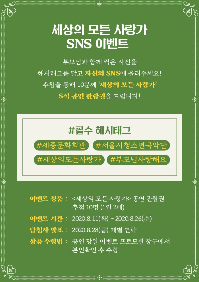 세상의 모든 사랑가 SNS이벤트 부모님과 함께 찍은 사진을 해시태그를 달고 자신의 SNS에 올려주세요! 추첨을 통해 10분께 ‘세상의 모든 사랑가’ S석 공연 관람권을 드립니다! 필수 해시태그) #세종문화회관 #서울시청소년국악단 #세상의모든사랑가 #부모님사랑해요 이벤트 경품 : <세상의 모든 사랑가> 공연 관람권, 추첨 10명 (1인 2매) 이벤트 기간 : 2020.8.11(화) ~ 2020.8.26(수) 당첨자 발표 : 2020.8.28(금) 개별 연락 상품 수령방법 : 공연 당일 이벤트 프로모션 창구에서 본인확인 후 수령