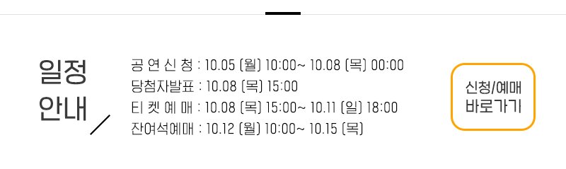 일정안내 공 연 신 청 : 10.05 (월) 10:00~ 10.08 (목) 00:00  당첨자발표 : 10.08 (목) 15:00 티 켓 예 매 : 10.08 (목) 15:00~ 10.11 (일) 18:00  잔여석예매 : 10.12 (월) 10:00~ 10.15 (목) 신청예매 바로가기