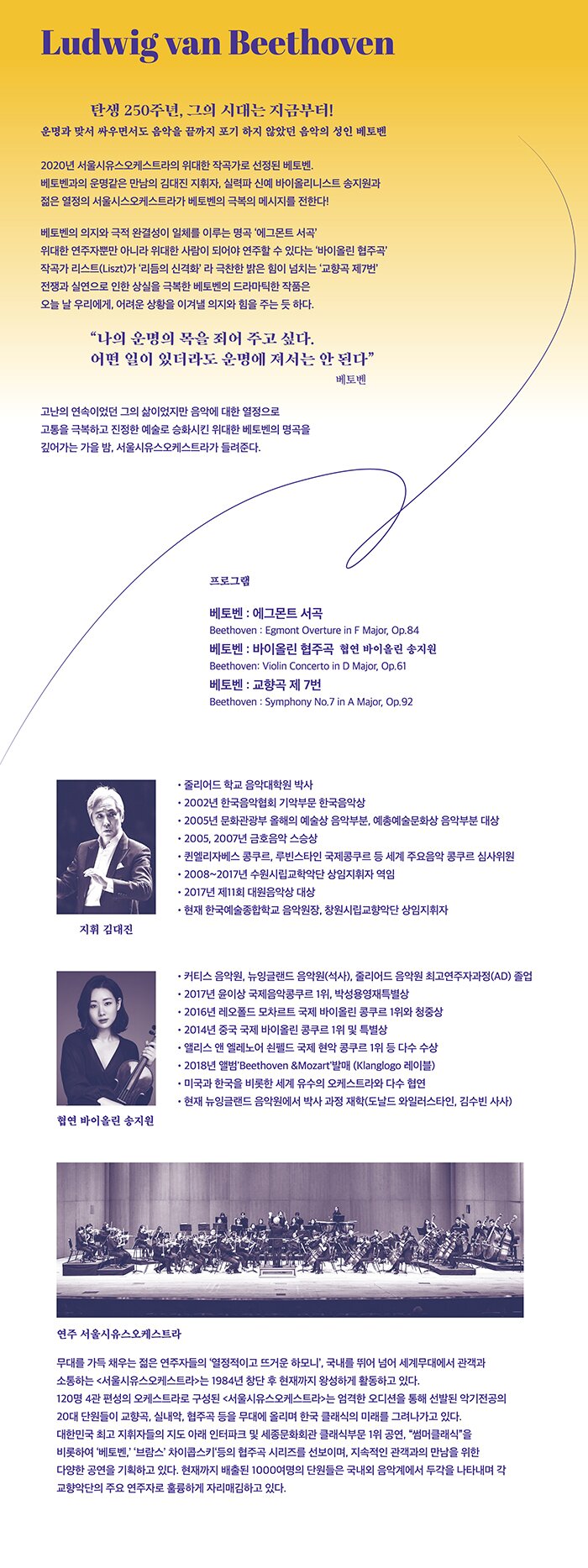 ＜위대한 작곡가 시리즈, 베토벤 Ⅱ＞ Great Composer Series, Beethoven Ⅱ  베토벤 탄생 250주년을 맞아 음악계의 최고 거장, 베토벤을 올해의 작곡가로 선정하여 그의 음악세계를 한층 더 깊이 있게 살펴본다. 작곡가 이면서 또한 피아니스트이기도 했던 베토벤을 가장 깊이 이해할 김대진 지휘자가 지휘를 맡아 베토벤의 깊은 예술적 감성을 보여줄 예정이다.  ＜주요 프로그램＞ 베토벤 : 에그몬트 서곡  Beethoven : Egmont Overture in F Major, Op. 84 베토벤 : 바이올린 협주곡  Beethoven: Violin Concerto in D Major, Op. 61 베토벤 : 교향곡 제 7번  Beethoven : Symphony No.7 in A Major, Op.92  ＜출연진＞ 지휘 : 김대진 협연 바이올린 송지원 연주 : 서울시유스오케스트라