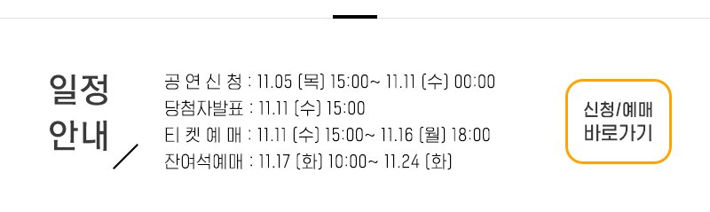 일정안내 공 연 신 청 : 11.05 (목) 15:00~ 11.11 (수) 00:00 당첨자발표 : 11.11 (수) 15:00 티 켓 예 매 : 11.11 (수) 15:00~ 11.16 (월) 18:00 잔여석예매 : 11.17 (화) 10:00~ 11.24 (화) 신청 예매 바로가기