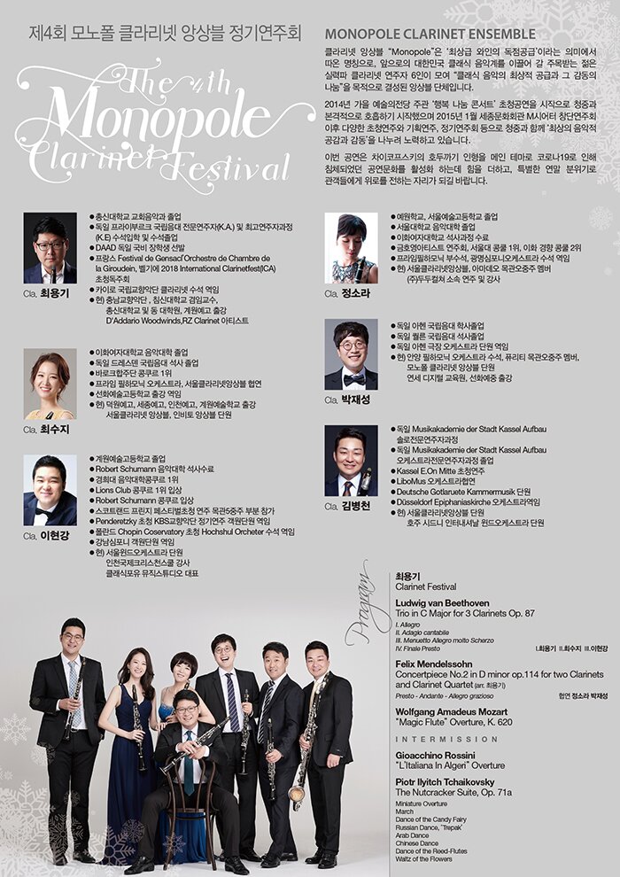 Á¦4ȸ ¸ð³ëÆú Ŭ¶ó¸®³Ý ¾Ó»óºí Á¤±â¿¬ÁÖȸ The 4th Monopole Clarinet Festival 2020 12 11 friday 7:30pm ¼¼Á¾¹®Èȸ°ü üÀÓ¹öȦ PROFILE Monopole Clarinet Ensemble Ŭ¶ó¸®³Ý ¾Ó»óºí ¡°Monopole¡±Àº ¡®ÃÖ»ó±Þ ¿ÍÀÎÀÇ ¡®µ¶Á¡°ø±Þ¡¯ À̶ó´Â Àǹ̿¡¼ µû¿Â ¸íĪÀ¸·Î, ¾ÕÀ¸·ÎÀÇ ´ëÇѹα¹ Ŭ·¡½Ä À½¾Ç°è¸¦ À̲ø¾î °¥ ÁÖ¸ñ¹Þ´Â ÀþÀº ½Ç·ÂÆÄ Ŭ¶ó¸®³Ý ¿¬ÁÖÀÚ 6ÀÎÀÌ ¸ð¿© ¡°Å¬·¡½Ä À½¾ÇÀÇ ÃÖ»óÀû °ø±Þ°ú ±× °¨µ¿ÀÇ ³ª´®¡±À» ¸ñÀûÀ¸·Î °á¼ºµÇ¾îÁø ¾Ó»óºí ´ÜüÀÔ´Ï´Ù. 2014³â °¡À» ½ÃÁð ¿¹¼úÀÇÀü´ç ÁÖ°ü ¡®Çູ ³ª´® ÄܼƮ¡¯ÀÇ ÃÊû °ø¿¬À» ½ÃÀÛÀ¸·Î ûÁß°ú º»°ÝÀûÀ¸·Î È£ÈíÇϱ⠽ÃÀÛÇßÀ¸¸ç 2015³âµµ 1¿ù ¼¼Á¾¹®Èȸ°ü M½Ã¾îÅÍ ÀÌÈÄ ´Ù¾çÇÑ ÃÊû¿¬ÁÖ¿Í ±âȹ¿¬ÁÖ, Á¤±â¿¬ÁÖȸ µîÀ¸·Î ûÁß°ú ÇÔ²² ¡®ÃÖ»óÀÇ À½¾ÇÀû °ø°¨°ú °¨µ¿¡¯À» ³ª´©·Á ³ë·ÂÇϰí ÀÖ½À´Ï´Ù. À̹ø °ø¿¬Àº Â÷ÀÌÄÚÇÁ½ºÅ°ÀÇ È£µÎ±î±â ÀÎÇüÀ» ¸ÞÀÎ Å׸¶·Î Äڷγª19·Î ÀÎÇØ ħüµÇ¾ú´ø °ø¿¬¹®È¸¦ Ȱ¼ºÈ Çϴµ¥ ÈûÀ» ´õÇϰí, Ưº°ÇÑ ¿¬¸» ºÐÀ§±â·Î °ü°´µé¿¡°Ô À§·Î¸¦ ÀüÇÏ´Â ÀÚ¸®°¡ µÇ±â¸¦ ¹Ù¶ø´Ï´Ù. Cla. ÃÖ¿ë±â ÃѽŴëÇб³ ±³È¸À½¾Ç°ú Á¹¾÷ µ¶ÀÏ ÇÁ¶óÀ̺θ£Å© ±¹¸³À½´ë Àü¹®¿¬ÁÖÀÚ(K.A.)¹× ÃÖ°í¿¬ÁÖÀÚ°úÁ¤(K.E) ¼ö¼®ÀÔÇÐ ¹× ¼ö¼®Á¹¾÷ DAAD µ¶ÀÏ ±¹ºñ ÀåÇлý ¼±¹ß ÇÁ¶û½º Festival de Gensacl¡¯Orchestre de Chambre de la Giroudein France À½¾ÇÁ¦ ÃÊûµ¶ÁÖȸ Ä«ÀÌ·Î ±¹¸³±³Çâ¾Ç´Ü Ŭ¶ó¸®³Ý ¼ö¼® ¿ªÀÓ Çö) Ãæ³²±³Çâ¾Ç´Ü, ħ½Å´ëÇб³ °âÀÓ±³¼ö, ÃѽŴëÇб³ ¹× µ¿ ´ëÇпø, °è¿ø¿¹°í Ãâ° D'Addario Woodwinds, RZ Clarinet ¾ÆÆ¼½ºÆ® Cla. ÃÖ¼öÁö ÀÌÈ¿©ÀÚ´ëÇб³ À½¾Ç´ëÇÐ Á¹¾÷ µ¶ÀÏ µå·¹½ºµ§ ±¹¸³À½´ë ¼®»ç Á¹¾÷ ¹Ù·ÎÅ©ÇÕÁÖ´Ü ÄáÄí¸£ 1À§ ÇÁ¶óÀÓ ÇÊÇϸð´Ð ¿ÀÄɽºÆ®¶ó, ¼¿ïŬ¶ó¸®³Ý¾Ó»óºí Çù¿¬ ¼±È¿¹¼ú°íµîÇб³ Ãâ° ¿ªÀÓ Çö) ´ö¿ø¿¹°í, ¼¼Á¾¿¹°í, ÀÎõ¿¹°í, °è¿ø¿¹¼úÇб³ Ãâ° ¼¿ïŬ¶ó¸®³Ý ¾Ó»óºí, ÀκñÅä ¾Ó»óºí ´Ü¿ø Cla. ÀÌÇö° °è¿ø¿¹¼ú°íµîÇб³ Á¹¾÷ Robert Schumann À½¾Ç´ëÇÐ ¼®»ç¼ö·á °æÈñ´ë À½¾Ç´ëÇÐÄáÄí¸£ 1À§ Lions Club ÄáÄí¸£ 1À§ ÀÔ»ó Robert Schumann ÄáÄí¸£ ÀÔ»ó ½ºÄÚÆ®·£µå ÇÁ¸°Áö Æä½ºÆ¼¹úÃÊû ¿¬ÁÖ ¸ñ°ü5ÁßÁÖ ºÎºÐ Âü°¡ Penderetzky ÃÊû KBS±³Çâ¾Ç´Ü Á¤±â¿¬ÁÖ °´¿ø´Ü¿ø ¿ªÀÓ Æú¶õµå Chopin Coservatory ÃÊû Hochshul Orcheter ¼ö¼® ¿ªÀÓ °³²½ÉÆ÷´Ï °´¿ø´Ü¿ø ¿ªÀÓ Çö) ¼¿ïÀ©µå¿ÀÄɽºÆ®¶ó ´Ü¿ø ÀÎõ±¹Á¦Å©¸®½ºÃµ½ºÄð °»ç Ŭ·¡½ÄÆ÷À¯ ¹ÂÁ÷½ºÆ©µð¿À ´ëÇ¥ Cla. Á¤¼Ò¶ó ¿¹¿øÇб³, ¼¿ï¿¹¼ú°íµîÇб³ Á¹¾÷ ¼¿ï´ëÇб³ À½¾Ç´ëÇÐ Á¹¾÷ ÀÌÈ¿©ÀÚ´ëÇб³ ¼®»ç°úÁ¤ ¼ö·á ±ÝÈ£¿µ¾ÆÆ¼½ºÆ® ¿¬ÁÖȸ, ¼¿ï´ë ÄáÄð 1À§, ÀÌÈ․°æÇâ ÄáÄð 2À§ ÇÁ¶óÀÓÇÊÇϸð´Ð ºÎ¼ö¼®, ±¤¸í½ÉÆ÷´Ï¿ÀÄɽºÆ®¶ó ¼ö¼® ¿ªÀÓ Çö) ¼¿ïŬ¶ó¸®³Ý¾Ó»óºí, ¾Æ¸¶µ¥¿À ¸ñ°ü¿ÀÁßÁÖ ¸â¹ö (ÁÖ)µÎµÎÄÃÃÄ ¼Ò¼Ó ¿¬ÁÖ ¹× °»ç Cla. ¹ÚÀ缺 µ¶ÀÏ ¾ÆÇî ±¹¸³À½´ë ÇлçÁ¹¾÷ µ¶ÀÏ Ä÷¸¥ ±¹¸³À½´ë ¼®»çÁ¹¾÷ µ¶ÀÏ ¾ÆÇî ±ØÀå ¿ÀÄɽºÆ®¶ó ´Ü¿ø ¿ªÀÓ Çö) ¾È¾ç ÇÊÇϸð´Ð ¿ÀÄɽºÆ®¶ó ¼ö¼®, Ç»¸®Æ¼ ¸ñ°ü¿ÀÁßÁÖ ¸â¹ö, ¸ð³ëÆú Ŭ¶ó¸®³Ý ¾Ó»óºí ´Ü¿ø ¿¬¼¼ µðÁöÅÐ ±³À°¿ø, ¼±È¿¹Áß Ãâ° Cla. ±èº´Ãµ µ¶ÀÏ Musikakademie der Stadt Kassel Aufbau ¼Ö·ÎÀü¹®¿¬ÁÖÀÚ°úÁ¤ µ¶ÀÏ Musikakademie der Stadt Kassel Aufbau ¿ÀÄɽºÆ®¶óÀü¹®¿¬ÁÖÀÚ°úÁ¤ Á¹¾÷ Kassel E.On Mitte ÃÊû¿¬ÁÖ LiboMus ¿ÀÄɽºÆ®¶óÇù¿¬ Deutsche Gotlaruete Kammermusik ´Ü¿ø Düsseldorf Epiphaniaskirche ¿ÀÄɽºÆ®¶ó¿ªÀÓ Çö) ¼¿ïŬ¶ó¸®³Ý¾Ó»óºí ´Ü¿ø È£ÁÖ ½Ãµå´Ï ÀÎÅͳ»¼Å³¯ À©µå¿ÀÄɽºÆ®¶ó ´Ü¿ø PROGRAM ÃÖ¿ë±â Clarinet Festival Ludwig van Beethoven Trio in C Major for 3 Clarinets Op. 87 I. Allegro II. Adagio cantabile III. Menuetto Allegro molto Scherzo IV. Finale Presto Felix Mendelssohn Concertpiece No.2 in D minor op.114 for two Clarinets and Clarinet Quartet (arr. ÃÖ¿ë±â) Çù¿¬ Á¤¼Ò¶ó ¹ÚÀ缺 Wolfgang Amadeus Mozart "Die Zauberflöte" Overture, K. 620 Intermission Gioacchino Rossini ¾ËÁ¦¸®ÀÇ ÀÌÅ»¸®¾Æ ¿©ÀÎ L'Italiana In Algeri Piotr Ilyitch Tchaikovsky The Nutcracker Suite, Op. 71a Miniature Overture (ÀÛÀº ¼°î) March (ÇàÁø°î) Dance of the Candy Fairy (»çÅÁ ¿äÁ¤ÀÇ Ãã) Russian Dance, 'Trepak' (·¯½Ã¾Æ Ãã) Arab Dance (¾Æ¶øÀÇ Ãã) Chinese Dance (Áß±¹ÀÇ Ãã) Dance of the Reed-Flutes (°¥ÀÙ ÇǸ®ÀÇ Ãã) Waltz of the Flowers (²ÉÀÇ ¿ÐÃ÷)