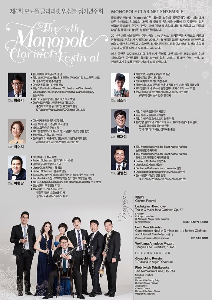 4ȸ  Ŭ󸮳 ӻ ⿬ȸ The 4th Monopole Clarinet Festival 2020 12 11 friday 7:30pm ȭȸ üӹȦ PROFILE  Monopole Clarinet Ensemble  Ŭ󸮳 ӻ Monopole ֻ  ޡ ̶ ǹ̿  Ī,  ѹα Ŭ ǰ踦 ̲  ָ޴  Ƿ Ŭ󸮳  6  Ŭ  ֻ ް     ἺǾ ӻ üԴϴ.    2014    ְ ູ  ܼƮ û   û߰  ȣϱ  2015⵵ 1 ȭȸ Mþ  پ ûֿ ȹ, ⿬ȸ  û߰ Բ ֻ     ϰ ֽϴ.    ̹  Ű ȣα   ׸ ڷγ19  ħüǾ ȭ Ȱȭ ϴµ  ϰ, Ư   鿡 θ ϴ ڸ Ǳ⸦ ٶϴ.        Cla. ֿ  ѽŴб ȸǰ    ̺θũ  (K.A.) ְڰ(K.E)     DAAD   л    Festival de GensaclOrchestre de Chambre de la Giroudein France  ûȸ  ī̷ Ǵ Ŭ󸮳    ) 泲Ǵ, ħŴб ӱ,  ​ѽŴб   п,  Ⱝ  D'Addario Woodwinds, RZ Clarinet ƼƮ    Cla. ּ  ȭڴб Ǵ    巹     ٷũִ  1   ϸ ɽƮ, Ŭ󸮳ݾӻ   ȭб Ⱝ   ) , , õ, б Ⱝ  Ŭ󸮳 ӻ, κ ӻ ܿ    Cla.   б   Robert Schumann Ǵ    Ǵ 1  Lions Club  1 Ի  Robert Schumann  Ի  Ʈ  佺Ƽû  5 κ   Penderetzky û KBSǴ ⿬ ܿ    Chopin Coservatory û Hochshul Orcheter     ܿ   ) ɽƮ ܿ  õũõ   Ŭ Ʃ ǥ    Cla. Ҷ  б, ￹б   б Ǵ   ȭڴб    ȣƼƮ ȸ,   1, ȭ․  2  ϸ μ, ϿɽƮ    ) Ŭ󸮳ݾӻ, Ƹ    ()ε Ҽ       Cla. 缺     л          ɽƮ ܿ   ) Ⱦ ϸ ɽƮ , ǻƼ  ,   Ŭ󸮳 ӻ ܿ    , ȭ Ⱝ      Cla. 躴õ   Musikakademie der Stadt Kassel Aufbau ַڰ   Musikakademie der Stadt Kassel Aufbau ɽƮڰ   Kassel E.On Mitte û  LiboMus ɽƮ  Deutsche Gotlaruete Kammermusik ܿ  Düsseldorf Epiphaniaskirche ɽƮ  ) Ŭ󸮳ݾӻ ܿ  ȣ õ ͳų ɽƮ ܿ        PROGRAM    ֿ  Clarinet Festival      Ludwig van Beethoven Trio in C Major for 3 Clarinets Op. 87  I. Allegro  II. Adagio cantabile  III. Menuetto Allegro molto Scherzo  IV. Finale Presto    Felix Mendelssohn  Concertpiece No.2 in D minor op.114 for two Clarinets and Clarinet Quartet  (arr. ֿ)  Ҷ 缺    Wolfgang Amadeus Mozart  "Die Zauberflöte" Overture, K. 620    Intermission    Gioacchino Rossini   Ż  L'Italiana In Algeri    Piotr Ilyitch Tchaikovsky The Nutcracker Suite, Op. 71a  Miniature Overture ( )  March ()  Dance of the Candy Fairy (  )  Russian Dance, 'Trepak' (þ )  Arab Dance (ƶ )  Chinese Dance (߱ )  Dance of the Reed-Flutes ( Ǹ )  Waltz of the Flowers ( )