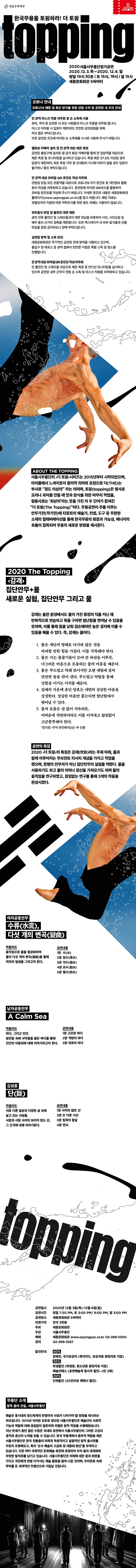 한국무용을 토핑하라! 더 토핑 topping  2020서울시무용단정기공연 2020.12.3.목-2020.12.6.일 평일 19시 30분 | 토 15시, 18시 | 일 15시 세종문화회관 5씨어터  코로나 안내 코로나19 예방 및 확산 방지를 위한 관람 수칙 및 공연장 내 조치 안내      전 관객 마스크 착용 의무화 및 손 소독제 사용 로비, 객석 등 공연장 내 모든 사람들의 마스크 착용을 의무화 합니다. 마스크 미착용 시 입장이 제한되며, 안전한 공연관람을 위해 적극 협조 부탁드립니다. 또한 공연장 곳곳에 비치된 손소독제를 수시로 사용해 주시기 바랍니다.  열화상 카메라 설치 및 전 관객 대상 체온 측정 공연장 출입구에 설치된 열 감지 화상 카메라를 통해 전 입장객을 대상으로 체온 측정 및 모니터링을 실시하고 있습니다. 측정 체온 37.5도 이상일경우 입장이 제한되며, 체온 측정 거부 등 안내원의 지시에 따르지 않을 경우 입장이 불가하니 협조 부탁드립니다.  전 관객 대상 모바일 QR 문진표 작성 의무화  관람일 당일 모든 관람객을 대상으로 코로나19 자가 문진표 및 개인정보 활용 동의 작성을 의무화하고 있습니다. 공연장에 비치된 QR코드를 활용하여 모바일 문진표를 작성해 주시기 바랍니다. 자세한 문진표 내용은 세종문화회관 홈페이지(www.sejongpac.or.kr)를 참고 바랍니다. 해당 자료는 관할당국의 지침에 따른 역학조사를 위한 용도 외에는 사용되지 않습니다.  외부음식 반입 및 출연진 대면 제한  공연 전후 출연진 및 스태프들과의 대면 만남을 비롯하여 사인, 사진요청 등 배우 동선 근거리 접촉을 제한합니다. 또한 백스테이지 내 외부 음식물과 선물 반입을 잠정 금지하오니 양해 부탁드립니다.  공연장 방역 및 소독 안내  세종문화회관은 주기적인 공연장 전체 방역을 시행하고 있으며, 출입구 및 매표소 등 관객 접촉이 빈번한 지점은 특별 소독 및 청소를 진행합니다.                   전 관객 대상 모바일QR 문진표 작성 의무화 전 출연진 및 스태프를 대상으로 체온 측정 및 컨디션 모니터링을 실시하고 있으며 공연장 내부 근무자 전원 손 소독 및 마스크 착용을 의무화하고 있습니다. ABOUT THE TOPPING  서울시무용단의 <더 토핑>시리즈는 2015년부터 시작되었으며, 타이틀에서 느껴지듯이 중의적 의미와 표현으로 더(THE)는 부사로 “정도 이상의” 라는 의미며, 토핑(TOPPING)은 명사로 요리나 과자를 만들 때 맛과 장식을 위한 마무리 작업을, 형용사로는 '최상의'라는 뜻을 가진 이 두 단어가 합쳐진 “더 토핑