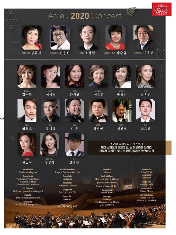  [Program]  Chapter 1   Gaetano Donizetti   <Una furitiva lagrima> from Opera L'ELISIR D'AMORE      Giacomo Puccini   <Vissi darte, Vissi amore> from Opera Tosca   <E lucevan le Stelle> from Opera Tosca    <Mario Mario! Love Duet> from Opera Tosca       J. É. F. Massenet   <Obeissons quand leur voix appelle> from Opera Mannon      Franz Lehár   <Dein ist mein ganzes Herz!> from Operetta Das Land des Lächelns      Giuseppe Verdi   <Ah, fors'e lui...Sempre libera> from Opera La Traviata      Gioacchino Antonio Rossini   <Largo al factótum della citta> from Opera IL BARBIERE DI SIVIGLIA      Vincenzo Bellini   <Casta diva> from Opera Norma      Giuseppe Verdi <Pace, pace, mio Dio>      INTERMISSION     Chapter 2  Georges Bizet   <Overture>   <Habanera> from Opera Carmen      <Sound of Music>   <My Way>   <Bésame Mucho >      The Phantom of the Opera    <O Fantasma da ÓPERA>   <All I ask of you>      Leonard Bernstein   <West Side Story ‘Tonight’>      Francesco Sartori   <Time to say goodbye>      Ruperto Chapi   <Las Hijas del Zebedeo> from Opera Zarzuela      Gianni Meccia   <IL MONDO>  소프라노 한예진 이태리 G. VerDi 국립음악원 최우수성적졸업 파도바고제즐우승 및 코모, 마르실라, 메라노 국제콩클 음악평론상, 심사위원장상, Best voice of Pucciniana상 수상 국립오페라단, 서울시립오페라단, 세종문화회관 예술의전당 등 정기기획 오페라 다수 주역 출연 및 세계적인 이태리 Puccini 오페라 페스티벌의 일본요코하마대극장, 쿠바 하바나국립오페라극장 주역 상명대 특임교수 국립오페라단 단장역임. 한반도 문화교류추진위 예술총감독  소프라노 이승은 경희대학교 음악대학 성악과 졸업, 이탈리아 국림 Conservatorio Santa Cecitia diploma Pescara Accademia 데이터 오페라과정, Accademia Santa cecilia master class Renata Scotto diploma 국제콩쿨 Francesco Alvanese Citta di Palermo Viss d'arte 등 다수 우승 나비부인 라보엠 가면무도회 돈 조반니 휘가로의 결혼 팔리아치 등 주연 현, 호서 연합신학대학원 현대선교학과 초빙교수  소프라노 이미경 세종대학교 등 대학원 석사 졸업, ITALY MILANO ACCADEMIA 최고연주자과정 디플롭 KBS 열린음악회 더콘서트 EBS 누가누가 잘하나 심사위원 및 다수 방송 출연 가곡수록 100여곡 음반 및 성가공 하나님의 은혜 독집 신상우 편곡 반주 헝가리 부다페스트 교향악단 협연 체코 프라하 신년음악회 초청 연주 밀레이시아 선교대회 초청연주 미주 초청 순회 연주 오페라 시바의여왕 코지판뚜떼 마술피리 사랑의묘약 이순신 카르멘 등 주역 출연 현, 건국대학교 예술 디자인대학원 초빙교수, 숭실대학교 콘서바토리 외래교수  소프라노 박혜진 예원 서울예고 연세대학교 수석입학 졸업 미국 Manhattan school of music 석사, 뉴욕 CUNY 박사 제6회 대한민국오페라페스티벌 여주역상 동양인 최초 체코 봄의축제 초청연주 및 음반 제작 오페라 리졸렛토, 까르멘, 피가로의결혼, 나부코, 빅쥐, 라보엠, 돈죠바나, 마술피리, 팔리아치, 라트라비아타 등 수많은 오페라 국내외에서 주역 현 단국대학교 음악대학 성악과교수  소프라노 박유리 연세대학교 음악대학 성악과 Manhattan School of Music 석사 및 최고연주자과정 Rutgers University 박사 졸업 룩셈부르크 네이 슈텔멘 국제 콩쿨, 미국 오르페우스 내쇼날 성악콩쿨 우승 세계적인 지휘자 Lorin Mazel과 Oman Royal Opera House에서 라보엠ㅡ무제타역을 비롯 미미 돈죠반니 돈나안나 까르멘 미카엘라 미술피리 파미나 등 다수의 오페라 주역 뉴욕 카네기홀에서의 독창회 캐슬턴 뮤직 페스티벌에서 베토벤의 나인 심포니 블라디보스톡 필하모닉 페스티벌 개막공연 등 현 국립안동대학교 음악과 교수  테너 임철호 뉴욕 맨하튼 음대 성악과 대학원 제252회 뮤지컬 웨스트사이드 스토리 with Ensemble Ritimico 미스사이공 Eva Noblezada와 뮤지컬 갈라콘서트-세종문화회관, 미국 애틀란타 플로리다 Transformation 초청연주 KBS1 한국인의 노래  테너 루디박 이태리 로마 산타체칠리아 국립음악원 성악과 졸업. 이태리 로마 AIDM과 ARMA 국제아카데미 졸업 이태리 베로니 국제콩쿠르 우승 로마 아네모스 국제콩쿠르 1위 마리온 린자 국제콩쿠르 1위 미국 미시간 앙코르어워드 오페라 투란도트 베스트퍼포먼스상 이태리 시칠리아 음악협회 주최 미토스오페라페스티벌과 오스카 어워드 후원 테너 쥐세페 디 스테파노상수상  오페라(토스카. 투란도트 .오털로.카빌레리아 투스티카나. 일 타바로. 일 드로 바로레. 노르마, 리골렛토.라보엠. 라트라비아타. 아이다.이 사르다나. 메르 나니 등 오페라 주역출연. 현, 이태리 볼로냐 Stage Door 소속 아티스트. DMC 엔터테인먼트 소속 아티스트. 이태리 로마 국제음악아카데미 성악교수.  테너 김훈 단국대 성악과 밀라노시립음악원성악과 비엔뇨과정 졸업 이탈리아 라 스칼라극장 아카데미 졸업 피아첸짜 국립음악원 성악과 비엔뇨과정 수료 라스칼라극장 베르디 오페라 Rigoletto의 Borsa역 이탈리아 Santa Gianna Beretta Molla, Caput Mundi 등 콩쿨 수상 현 Operars Management 소속 가수