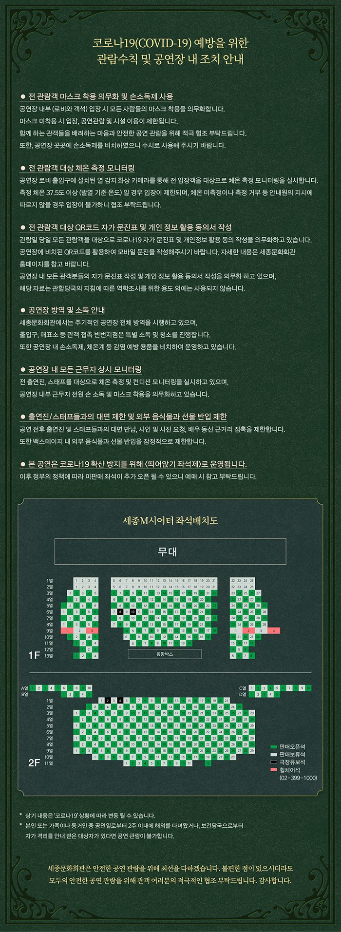 코로나19(COVID-19) 예방을 위한 관람수칙 및 공연장 내 조치안내 - 전 관람객 마스크 작용의무화 및 손소독제 사용, 공연장 내부(로비와 객석)입장 시 모든 사람들의 마스크 착용을 의무화합니다. 마스크 미착용 시 입장, 공연관람 및 시설 이용이 제한됩니다. 함께사는 관객들을 배려하는 마음과 안전한 공연 관람을 위해 적극 협조 부탁드립니다. 또한, 공연장 곳곳에 손소독제를 비치하였으니 수시로 사용해 주시기 바랍니다. 전관람객 대상 체온 측정 모니터링, 전관람객 개상 QR코드 자가 문진표 및 개인 정보 활용 동의서 작성, 공연장 방역 및 소독 안내, 공연장 내 모든 근무자 상시 모니터링, 출연진/스태프들과의 대면 제한 및 외부 음식물과 선물 반입 제한, 본 공연은 코로나19 확산 방지를 위해 (띄어앉기 좌석제)로 운영됩니다. 상기내용은 코로나19상황에 따라 변동 될 수 있습니다. 본인 또는 가족이나 동거인 중 공연일로부터 2주 이내에 해외여행을 다녀왔거나, 보건당국으로부터 자가 격리를 안내받은 대상자가 있다면 공연 관람이 불가합니다. 세종문화회관은 안전한 공연관람을 위해 최선을 다하겠습니다. 불편한 점이 있으시더라도 모두의 안전한 공연관람을 위해 관객여러분의 적극적인 협조 부탁드립니다. 감사합니다.