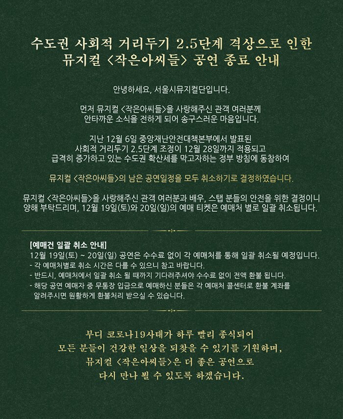 [안내][세종문화회관] 수도권 사회적 거리두기 2.5단계 격상으로 인한 뮤지컬 <작은아씨들> 공연 종료 안내  안녕하세요, 서울시뮤지컬단입니다.  먼저 뮤지컬 <작은아씨들>을 사랑해주신 관객 여러분께 안타까운 소식을 전하게 되어 송구스러운 마음입니다.  지난 12월 6일 중앙재난안전대책본부에서 발표된 사회적 거리두기 2.5단계 조정이 12월 28일까지 적용되고 급격히 증가하고 있는 수도권 확산세를 막고자하는 정부 방침에 동참하여 뮤지컬 <작은아씨들>의 남은 공연일정을 모두 취소하기로 결정하였습니다.  뮤지컬 <작은아씨들>을 사랑해주신 관객 여러분과 배우, 스탭 분들의 안전을 위한 결정이니 양해 부탁드리며, 12월 19일(토)와 20일(일)의 예매 티켓은 예매처 별로 일괄 취소됩니다.   [예매건 일괄 취소 안내] 12월 19일(토) ~ 20일(일) 공연은 수수료 없이 각 예매처를 통해 일괄 취소될 예정입니다.  - 각 예매처별로 취소 시간은 다를 수 있으니 참고 바랍니다. - 반드시, 예매처에서 일괄 취소 될 때까지 기다려주셔야 수수료 없이 전액 환불 됩니다. - 해당 공연 예매자 중 무통장 입금으로 예매하신 분들은 각 예매처 콜센터로 환불 계좌를   알려주시면 원활하게 환불처리 받으실 수 있습니다.  부디 코로나19사태가 하루 빨리 종식되어 모든 분들이 건강한 일상을 되찾을 수 있기를 기원하며, 뮤지컬 <작은아씨들>은 더 좋은 공연으로 다시 만나 뵐 수 있도록 하겠습니다.  ※ 문의 : 세종문화회관 02-399-1000 (평일/주말 09:00-20:00)