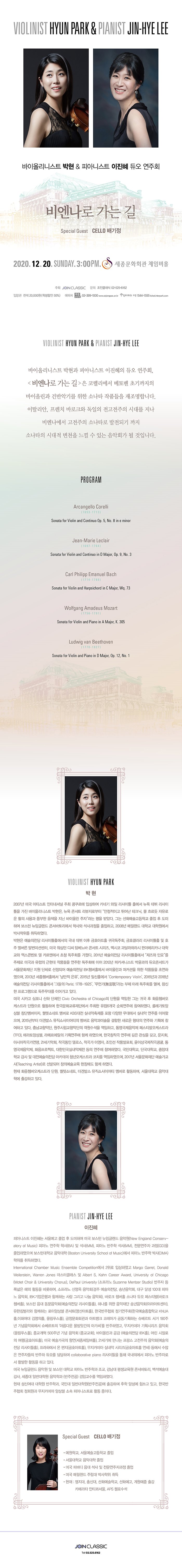 ̿øϽƮ  ǾƴϽƮ   ȸ 񿣳   Special Guest Cello  2020 12 20 sun 7:30pm ȭȸ üӹȦ PROGRAM  ̿øϽƮ  ǾƴϽƮ   ȸ, <񿣳  > ڷ 亥 ʱ ̿ø ǹݾǱ⸦  ҳŸ ǰ մϴ. Ż, ġ ٷũ   ô븦  񿣳  ҳŸ Ǳ  ҳŸ ô õ   ִ ȸ  Դϴ.  Arcangello Corelli (1653-1713) Sonata for Violin and Continuo Op. 5, No. 8 in e minor  Jean-Marie Leclair (1697-1764) Sonata for Violin and Continuo in D Major, Op. 9, No. 3  Carl Philipp Emanuel Bach (1714-1788) Sonata for Violin and Harpsichord in C Major, Wq. 73  Wolfgang Amadeus Mozart (1756-1791) Sonata for Violin and Piano in A Major, K. 305  Ludwig van Beethoven (1770-1827) Sonata for Violin and Piano in D Major, Op. 12, No. 1  VIOLIN /   2007 ̱ ƼƮ ͳų   ԻϿ īױ  Ʋ Ȧ   Ʋ  ̿øϽƮ ,  ܼƮ κ ̰ پ ũ,  帣 ο Ȱ  ǳ   ̿ø ڡ  ޾Ҵ. ״ ȭб   Ͽ  ױ۷ ܼ丮 л  ϰ, 2008 ޸ б п ڻ Ͽ.   ƲȦ    ȣƮȦ ͱȸ, ȣ ƲȦ  ȣ  ̼Ǽ, ̱   Ž ܼƮ ø, ߽ ޶϶ ǾƸ޸ī б ܺ  ī࿡ û ȸ . 2011  ƲȦ  ο䡱  ̱   ǰ  ȸ ̾ 2012 ĿŴϽƮ  ܼƮ ﹮ȭ  ü Ǿ  IBKèȦ ̿ø Ŀ  ǰ ʿϿ, 2013 Ȧ  , 2015 ϽȦ Contemporary Violin, 2016 2018  ƲȦ ׵ Paris; 1778-1925, (ʰ)  Ʒ ȸ ,  α׷ ֹ븦 ̾ ִ. ̱ ī   ü Civic Orchestra of Chicago ܿ  ״ ͱ  ȭɽƮ ܿ Ȱϸ ѱȭܿ  6 ȸֿ Ͽ. ݷӻ âܸ, ݼҳƮ  KBS ǳ  پ 뿡 ǳ ָ ̾, 2015 չ߽ һ̾Ƽ  ǰ̼  ο  ֿ ȹ ϰ ִ. 泲Ǵ, ֽøǴ  ϰ, 뿵 佺Ƽ߿ɽƮ(TFO), ӻ, ޸ ȹֿ Բ Ͽ, ѱâ۰ ֿ   , ȸ, ƽþ۰, 21ȸ, ۰ ν, ۰ ̿, μ ǰǥȸ, ̻۰, 뿵, ȭƮ, ѹαǳ  ֿ Ͽ. δб, ܱб, ߾Ӵб    ī ûɽƮ ġ Ͽ, 2017 ﹮ȭ (Teaching Artist) ߵǾ âǿ 忡 Բ Ͽ.  ȭɽƮ ܿ, ݼҳƮ, չ߽ һ̾Ƽ  Ȱϸ, б Ǵп Ⱝϰ ִ.  PIANO /  ǾƴϽƮ  ￹   Ͽ ̱  ױ۷ ǿ(New England Conservatory of Music) ǾƳ  л(BA)  (MM), ǾƳ  (MM),  (GD) Ͽ ϴб Ǵ (Boston University School of Music) ǾƳ  ڻ(DMA)  Ͽ. International Chamber Music Ensemble Competition 2 ԻϿ Margo Garret, Donald Weilerstein, Warren Jones Ŭ  Albert S. Kahn Career Award, University of Chicago (Motet Choir & University Chorus), DePaul University ( Suzanne Mentzer Studio)    ؿ Ȱ Ͽ,  ſ ȸ( , ۳ȸ, 뱸 ޼ 100 ǾƳ ȸ, IBK Բϴ  ׸  ȸ), ٷũ èȦ ҳŸ  佺Ƽ(ٷũ Ȧ),   ȸ( ƲȦ), ϳ   ۳ȸ(ƶƮ), Ŵ Բϴ ̾ӻ ܼƮ(ƮȦ), ѱȸ ⿬ȸ(ѱб KNUAȦ,ȭ 迵Ȧ, øǪȦ), ī̾ ȹø ȸ(øǪȦ), ȭȸ Ʈũ ڷư ȹϴ Ʈ  190ֳ ȸ Ʈ Ƹٿ Ѱ ư Ͽ, ī̾ ȹø ȸ(øǪȦ),  500ֳ  ȸ (ȸ), ̿ø  (  IBKȦ),   (ȣƮȦ), ̱  ⿬(üӹȦ), 21⿡    ȸ( ƲȦ), Ͽ  (ȣƮȦ), ī̾ ǳ ø(ȣƮȦ )   ڵ ֿ  ϸ collaborative piano Ʋ  ܿ ǾƳ ڷμ Ȱ Ȱ ϰ ִ. ̱ ױ۷ ǿ   б ǾƳ а ,   ܼ丮, 鼮 ,  Ϲݴп а () ӱ Ͽ.  ſ п а, δ Ϲݴп() Ⱝϸ  缺  ְ, ѱȸ ȸ ī̾ ӻ Ҽ ǾƴϽƮ Ȱ ̴. ̱ ױ۷ ǿ   б ǾƳ а ,   ܼ丮, 鼮 ,  Ϲݴп а () ӱ Ͽ.  ſ п а, δ Ϲݴп() Ⱝϸ  缺  ְ, ѱȸ ȸ ī̾ ӻ ƼƮ Ȱ ̴.  SPECIAL GUEST / CELLO  * б, ￹б  * б Ǵ  * ̱ ǹٵ    ڰ  * ̱ ޸ ָ ڻ  * ) , ѽŴ, ȭб, ȭ,  Ⱝ, ī޶Ÿ Ƽ⼭, APS ÿμ