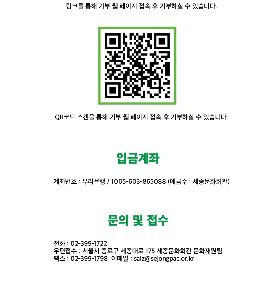 QR코드 스캔을 통해 기부 웹 페이지 접속 후 기부하실 수 있습니다. 입금계좌 계좌번호 : 우리은행 / 1005-603-865088 (예금주 : 세종문화회관) 문의 및 접수 전화 : 02-399-1722 우편접수 : 서울시 종로구 세종대로 175 세종문화회관 문화재원팀 팩스 : 02-399-1798 이메일 : salz@sejongpac.or.kr