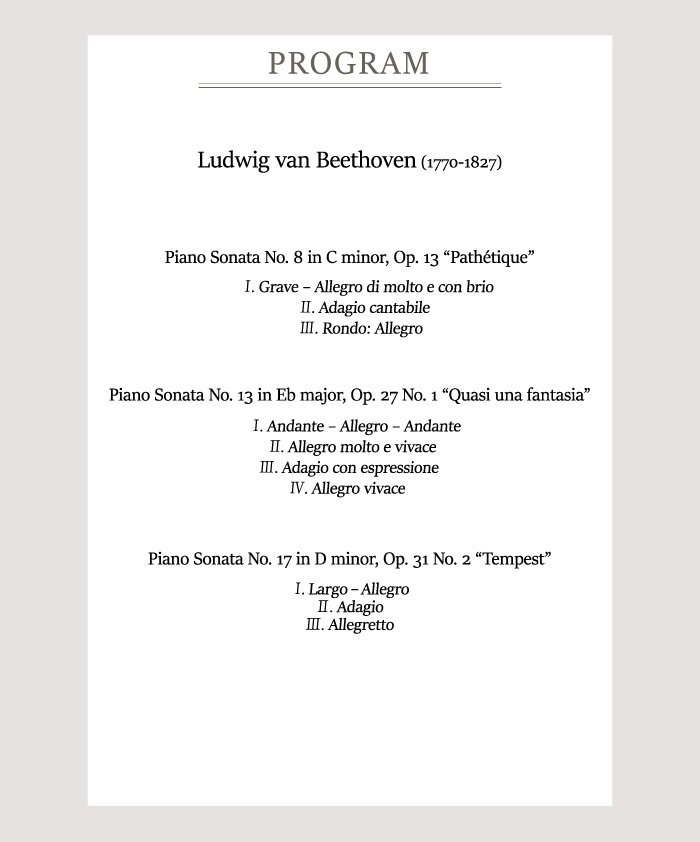 [Program]    Ludwig van Beethoven (1770-1827)    Piano Sonata No. 8 in C minor, Op. 13 Pathétique  . Grave–Allegro di molto e con brio  . Adagio cantabile  . Rondo: Allegro    Piano Sonata No. 13 in Eb major, Op. 27 No. 1 Quasi una fantasia  . Andante–Allegro-Andante  . Allegro molto e vivace  . Adagio con espressione  . Allegro vivace    Piano Sonata No. 17 in D minor, Op. 31 No. 2 Tempest  . Largo - Allegro  . Adagio  . Allegretto