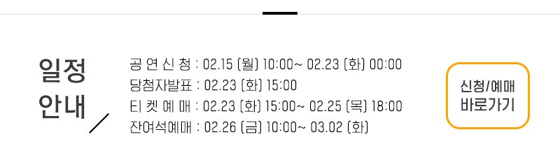 일정안내 공 연 신 청 : 02.15 (월) 10:00~ 02.23 (화) 00:00 당첨자발표 : 02.23 (화) 15:00 티 켓 예 매 : 02.23 (화) 15:00~ 02.25 (목) 18:00 잔여석예매 : 02.26 (금) 10:00~ 03.02 (화) 신청/예매 바로가기
