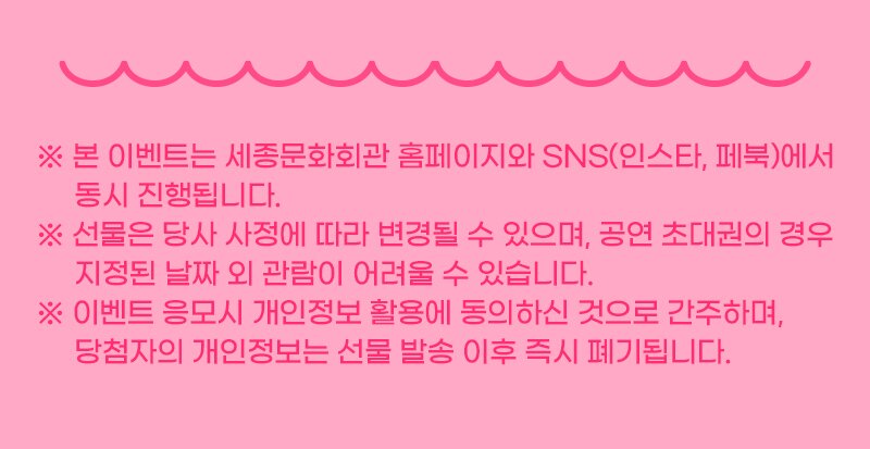 ※본 이벤트는 세종문화회관 홈페이지와 SNS(인스타,페북)에서 동시 진행됩니다. ※선물은 당사 사정에 따라 변경될 수 있으며, 공연 초대권의 경우 지전된 날짜 외 관람이 어려울 수 있습니다. ※이벤트 응모시 개인정보 활용에 동의하신 것으로 간주하며, 당첨자 개인정보는 선물 발송 이후 즉시 폐기됩니다.