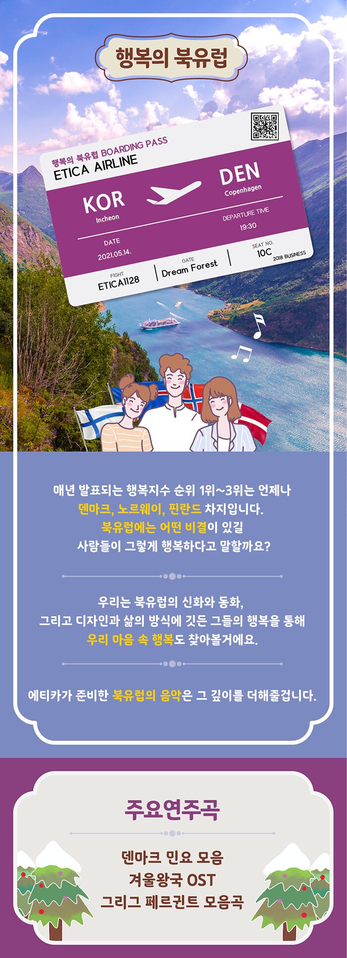 행복의 북유럽 매년 발표되는 행복지수 순위1~3위는 언제나 텐마크, 노르웨이, 핀란드 차지입니다. 북유럽에는 어떤 비결이 있길래 사람들이 그렇게 행복하다고 말할까요? 우리는 북유럽의 신화와 동화, 그리고 디자인고 삶의 방식에 깃든 그들의 행복을 통해 우리 마음 속 행복도 찾아볼거에요. 에티카가 준비한 북유럽의 음악은 그 깊이를 더해줄겁니다. 주요 연주곡 덴마크 민요 모음 겨울왕국 OST 그리그 페르귄트 모음곡