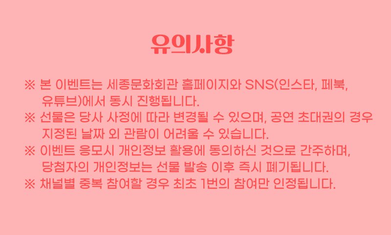 유의사항 ※ 본 이벤트는 세종문화회관 홈페이지와 SNS(인스타, 페북, 유튜브)에서 동시 진행됩니다. ※ 선물은 당사 사정에 따라 변경될 수 있으며, 공연 초대권의 경우 지정된 날짜 외 관람이 어려울 수 있습니다. ※ 이벤트 응모시 개인정보 활용에 동의하신 것으로 간주하며, | 당첨자의 개인정보는 선물 발송 이후 즉시 폐기됩니다. * 채널별 중복 참여할 경우 최초 1번의 참여만 인정됩니다.