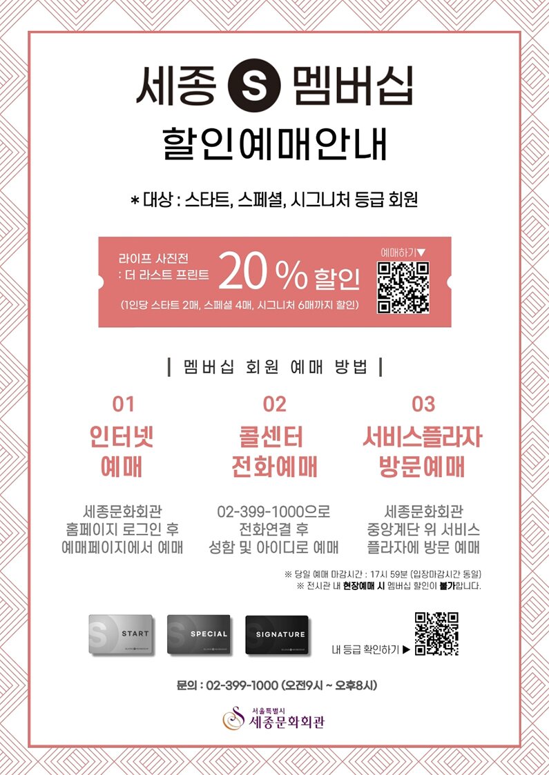 세종S멤버십 할인예매안내 *대상 : 스타트, 스페셜, 시그니처 등급 회원 라이프 사진전 : 더 라스트 프린트 20%할인 (1인당 스타트 2매, 스페셜 4매, 시그니처 6매까지 할인) 멤버십 회원 예매 방법 01. 인터넷예매 : 세종문화회관 홈페이지 로그인 후 예매페이지에서 예매 02. 콜센터 전화예매 : 02-399-1000으로 전화연결 후 성함 및 아이디로 예매 03. 서비스플라자방문예매: 세종문화회관 중앙계단 위 서비스플라자에 방문 예매 *당일 예매 마감시간 : 17시 59분(입장마감시간 동일) *전시관 내 현장예매 시 멤버십 할인이 불가합니다. 문의 : 02-399-1000(오전9시~오후8시) 
