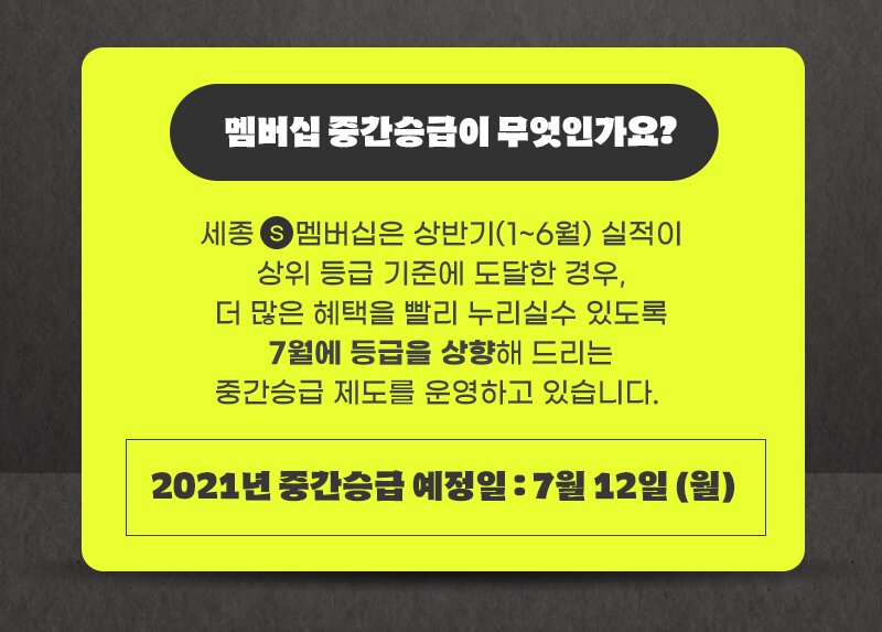 멤버십 중간승급이 무엇인가요? 세종 S 멤버십은 상반기(1~6월) 실적이 상위 등급 기준에 도달한 경우, 더 많은 혜택을 빨리 누리실수 있도록 7월에 등급을 상향해 드리는 중간승급 제도를 운영하고 있습니다. 2021년 중간승급 예정일 : 7월 12일 (월)