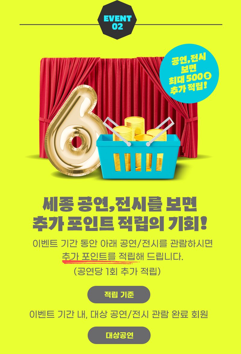 EVENT 0 2  세종 공연, 전시를 보면 추가 포인트 적립의 기회! 이벤트 기간 동안 아래 공연/전시를 관람하시면 추가 포인트를 적립해 드립니다. (공연당 1회 추가 적립) 적립 기준 이벤트 기간 내, 대상 공연/전시 관람 완료 회원. 대상공연 