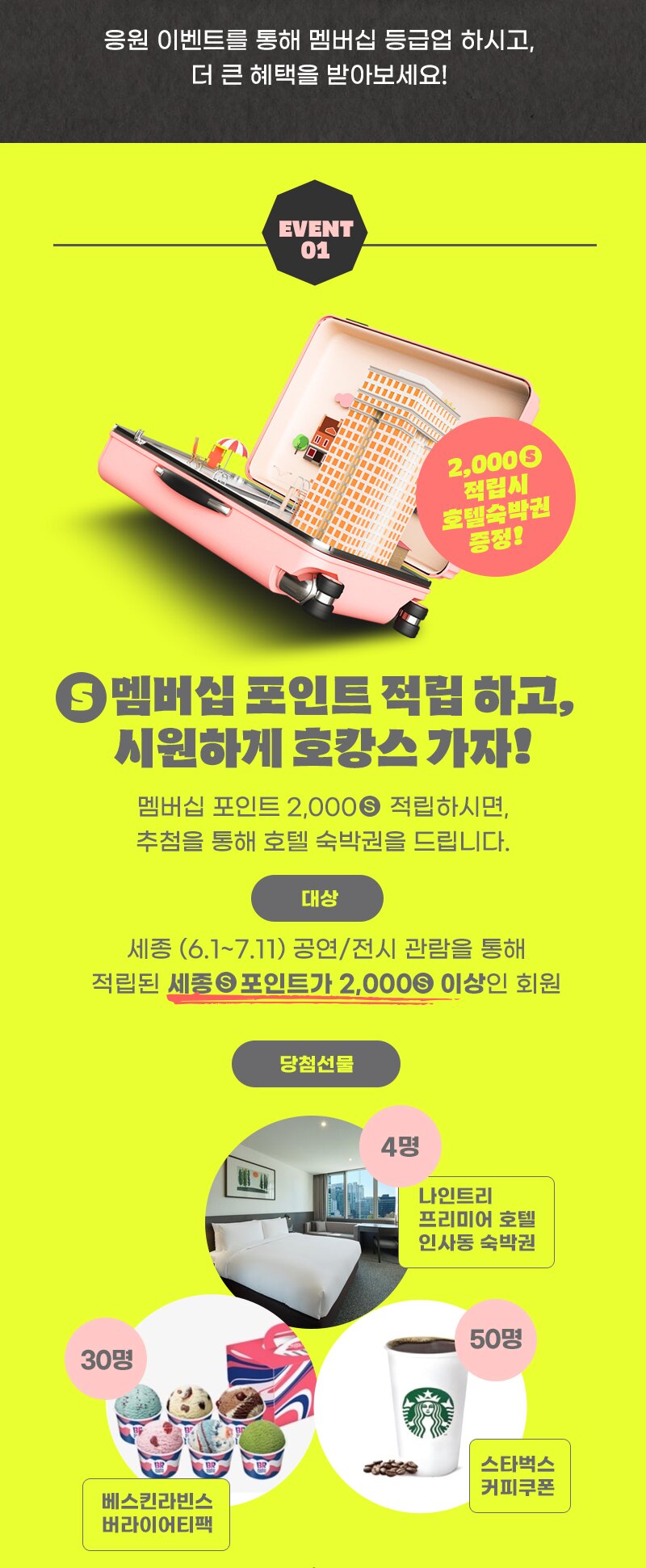 응원 이벤트를 통해 멤버십 등급업 하시고, 더 큰 혜택을 받아보세요! EVENT 01  S 멤버십 포인트 적립 하고, 시원하게 호캉스 가자! 멤버십 포인트 2,000 S 적립하시면, 추첨을 통해 호텔 숙박권을 드립니다. 대상 :  세총 (6.1~7.17) 공연/전시 관람을 통해 적립된 세종 포인트가 2,000S 이상인 회원 당첨선물 4명 나인트리 프리미어 호텔 인사동 숙박권,  50명 스타벅스 커피쿠폰 30명 베스킨라빈스 버라이어티팩