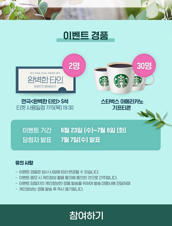 30명 2명 완벽한 타인 연극 무대로 만나는 이탈리아 원작 PERFETTI SCONOSCILTI 연극 <완벽한 타인> S석 티켓 사용일정 7/15(목) 19:30 스타벅스 아메리카노 기프티콘 이벤트 기간 당첨자 발표 6월 23일 (수)~7월 6일 (화) 7월 7일(수) 발표 유의 사항 - 이벤트 경품은 당사 사정에 따라 변경될 수 있습니다. - 이벤트 응모 시 개인정보 활용 동의에 동의한 것으로 간주합니다. - 이벤트 당첨자의 개인정보만 경품 발송을 위하여 발송 대행사에 전달하며, - 개인정보는 경품 발송후 즉시 폐기됩니다.