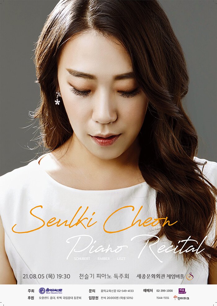 천슬기 피아노 독주회  SEUL KI CHEON PIANO RECITAL        일 시 : 2021년 8월 5일 (목) 오후 7시 30분  장 소 : 세종문화회관 체임버홀  주 최 : 음악교육신문  후 원 : 오클랜드 음대, 뤼벡 국립음대 동문회  금 액 : 전석 20,000원 (학생할인 50%)  예 매 : 세종문화티켓, 인터파크티켓 tiket.interpark.com  문 의 : 음악교육신문 02-549-4133, 1131 www.musiced.co.kr   