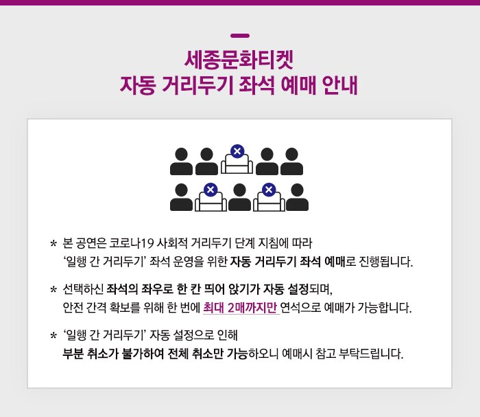 세종문화티켓 자동 거리두기 좌석 예매 안내 * 본 공연은 코로나19 사회적 거리두기 단계 지침에 따라 ‘일행 간 거리두기’ 좌석 운영을 위한 자동 거리두기 좌석 예매로 진행됩니다 * 선택하신 좌석의 좌우로 한 칸 띄어 앉기가 자동 설정되며, 안전 간격 확보를 위해 한 번에 최대 2매까지만 연석으로 예매가 가능합니다. * ‘일행 간 거리두기’ 자동 설정으로 인해 부분 취소가 불가하여 전체 취소만 가능하오니 예매시 참고 부탁드립니다.