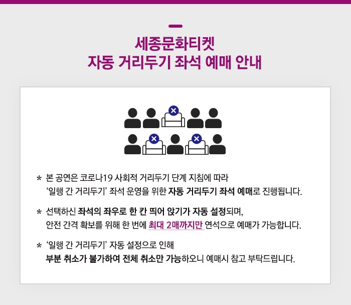 세종문화티켓 자동 거리두기 좌석예매 안내 *본 공연은 코로나19 사회적 거리두기 단계 지침에 따라 ‘일행 간 거리두기’ 좌석 운영을 위한 자동 거리두기 좌석 예매로 진행됩니다 *선택하신 좌석의 좌우로 한 칸 띄어 앉기가 자동 설정되며, 안전 간격 확보를 위해 한 번에 최대 2매까지만 연석으로 예매가 가능합니다 *‘일행 간 거리두기’ 자동 설정으로 인해 부분 취소가 불가하여 전체 취소만 가능하오니 예매시 참고 부탁드립니다.