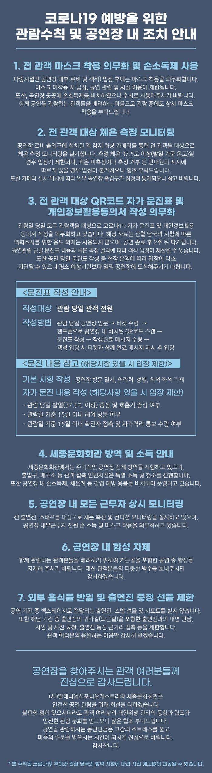 코로나19 예방을 위한 관람수칙 및 공연장 내 조치 안내 1. 전 관객 마스크 착용 의무화 및 손소독제 사용 다중시설인 공연장 내부(로비 및 객석) 입장 후에는 마스크 착용을 의무화합니다. 마스크 미착용 시 입장, 공연 관람 및 시설 이용이 제한됩니다. 또한, 공연장 곳곳에 손소독제를 비치하였으니 수시로 사용해주시기 바랍니다. 함께 공연을 관람하는 관객들을 배려하는 마음으로 관람 중에도 상시 마스크, 착용을 부탁드립니다. 2. 전 관객 대상 체온 측정 모니터링 공연장 로비 출입구에 설치된 열 감지 화상 카메라를 통해 전 관객을 대상으로 체온 측정 모니터링을 실시합니다. 측정 체온 37.5도 이상(발열 기준 온도)일 경우 입장이 제한되며, 체온 미측정이나 측정 거부 등 안내원의 지시에 | 따르지 않을 경우 입장이 불가하오니 협조 부탁드립니다. 또한 카메라 설치 위치에 따라 일부 공연장 출입구가 잠정적 통제되오니 참고 바랍니다. 3. 전 관객 대상 QR코드 자가 문진표 및 '개인정보활용동의서 작성 의무화 관람일 당일 모든 관람객을 대상으로 코로나19 자가 문진표 및 개인정보활용, 동의서 작성을 의무화하고 있습니다. 해당 자료는 관할 당국의 지침에 따른 역학조사를 위한 용도 외에는 사용되지 않으며, 공연 종료 후 2주 뒤 파기됩니다. 공연관람 당일 문진표 내용과 체온 측정 결과에 따라 객석 입장이 제한될 수 있습니다. | 또한 공연 당일 문진표 작성 등 현장 운영에 따라 입장이 다소 지연될 수 있으니 평소 예상시간보다 일찍 공연장에 도착해주시기 바랍니다. <문진표 작성 안내> 작성대상 관람 당일 관객 전원 작성방법 관람 당일 공연장 방문 → 티켓 수령 → 핸드폰으로 공연장 내 비치된 QR코드 스캔 → '문진표 작성 → 작성완료 메시지 수령 ᄏ '객석 입장 시 티켓과 함께 완료 메시지 제시 후 입장 <문진 내용 참고 (해당사항 있을 시 입장 제한)> '기본 사항 작성 공연장 방문 일시, 연락처, 성별, 착석 좌석 기재 자가 문진 내용 작성 (해당사항 있을 시 입장 제한) · 관람 당일 발열(37.5°C 이상) 증상 및 호흡기 증상 여부 · 관람일 기준 15일 이내 해외 방문 여부 · 관람일 기준 15일 이내 확진자 접촉 및 자가격리 통보 수령 여부 4. 세종문화회관 방역 및 소독 안내 세종문화회관에서는 주기적인 공연장 전체 방역을 시행하고 있으며, 출입구, 매표소 등 관객 접촉 빈번지점은 특별 소독 및 청소를 진행합니다. 또한 공연장 내 손소독제, 체온계 등 감염 예방 용품을 비치하여 운영하고 있습니다. | 5. 공연장 내 모든 근무자 상시 모니터링 전 출연진, 스태프를 대상으로 체온 측정 및 컨디션 모니터링을 실시하고 있으며, 공연장 내부근무자 전원 손 소독 및 마스크 착용을 의무화하고 있습니다. 6. 공연장 내 함성 자제 함께 관람하는 관객분들을 배려하기 위하여 커튼콜을 포함한 공연 중 함성을 자제해 주시기 바랍니다. 대신 관객분들의 따뜻한 박수를 보내주시면 감사하겠습니다. 7. 외부 음식물 반입 및 출연진 증정 선물 제한 공연 기간 중 백스테이지로 전달되는 출연진, 스텝 선물 및 서포트를 받지 않습니다. 또한 해당 기간 중 출연진의 귀가길(퇴근길)을 포함한 출연진과의 대면 만남.. 사인 및 사진 요청, 출연진 동선 근거리 접촉 등을 제한합니다. 관객 여러분의 응원하는 마음만 감사히 받겠습니다. '공연장을 찾아주시는 관객 여러분들께 진심으로 감사드립니다. (사)밀레니엄심포니오케스트라와 세종문화회관은 '안전한 공연 관람을 위해 최선을 다하겠습니다.」 불편한 점이 있으시더라도 관객 여러분의 개인위생 관리의 동참과 협조가 안전한 관람 문화를 만드오니 많은 협조 부탁드립니다. 공연을 관람하시는 동안만큼은 그간의 스트레스를 풀고, 마음의 위로를 받으시는 시간이 되시길 진심으로 바랍니다. 감사합니다. * 본 수칙은 코로나19 추이와 관할 당국의 방역 지침에 따라 사전 예고없이 변동될 수 있습니다.