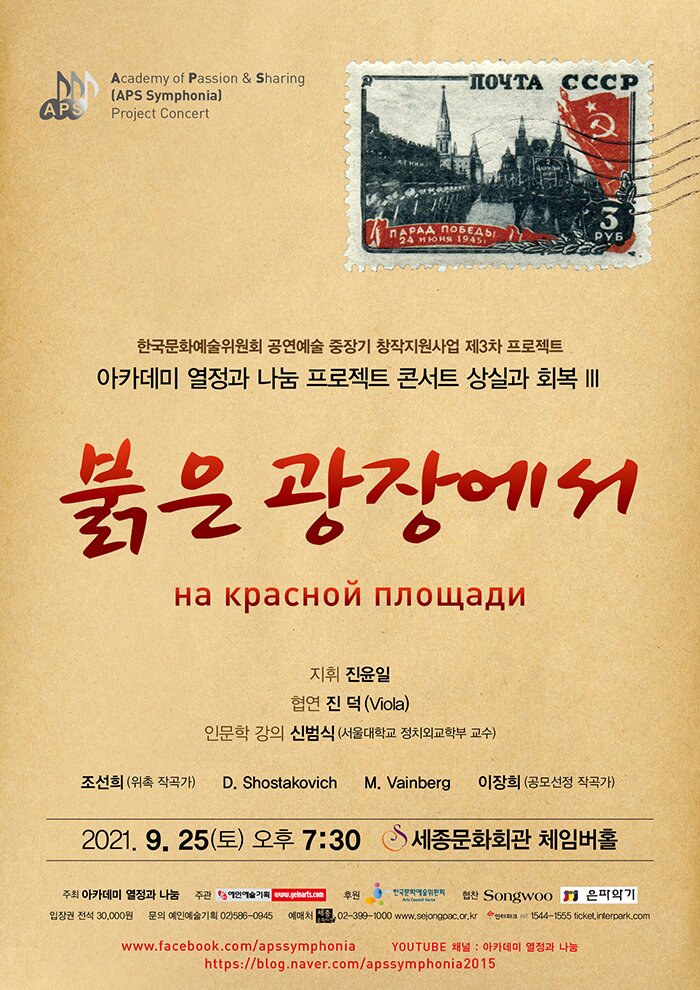 Academy of Passion & Sharing (APS Symphonia) Project Concert
APS
AOAA 106EA51
WERS 1945
한국문화예술위원회 공연예술 중장기 창작지원사업 제3차 프로젝트 아카데미 열정과 나눔 프로젝트 콘서트 상실과 회복 IIIII
붉은 광장에 워
на красной площади
지휘 진윤일
협연 진 덕 (Viola) 인문학 강의 신범식 (서울대학교 정치외교학부 교수)
조선희 (위촉 작곡가)
D. Shostakovich
M. Vainberg
이장희 (공모선정 작곡가)
2021. 9. 25(토) 오후 7:30 8 세종문화회관 체임버홀
주회 아카데미 열정과 나눔 주관 연예술기획 입장권 전석 30,000원 문의 예인예술기획 02)586-0945
eart 예매처
후원 위의 협찬 Songwoo I 은파악기 02-399-1000 www.selongcac.or.kr 1544-1555 ticket.interpark.com
www.facebook.com/apssymphonia YOUTUBE 채널 : 아카데미 열정과 나눔
https://blog.naver.com/apssymphonia 2015
