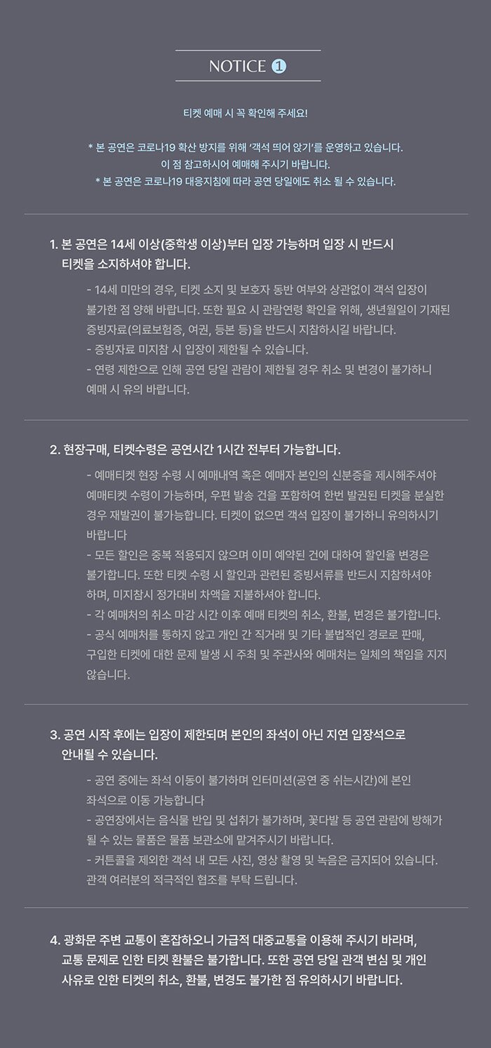 <천만 개의 도시> 알립니다알립니다1티켓 예매 시 꼭 확인해 주세요!* 본 공연은 코로나19 확산 방지를 위해 ‘객석 띄어 앉기’를 운영하고 있습니다. 이 점 참고하시어 예매해 주시기 바랍니다.* 본 공연은 코로나19 대응지침에 따라 공연 당일에도 취소 될 수 있습니다.. 1. 본 공연은 14세 이상(중학생 이상)부터 입장 가능하며 입장 시 반드시 티켓을 소지하셔야 합니다.  - 14세 미만의 경우, 티켓 소지 및 보호자 동반 여부와 상관없이 객석 입장이 불가한 점 양해 바랍니다. 또한 필요 시 관람연령 확인을 위해, 생년월일이 기재된 증빙자료(의료보험증, 여권, 등본 등)을 반드시 지참하시길 바랍니다.- 증빙자료 미지참 시 입장이 제한될 수 있습니다. - 연령 제한으로 인해 공연 당일 관람이 제한될 경우 취소 및 변경이 불가하니 예매 시 유의 바랍니다.2. 현장구매, 티켓수령은 공연시간 1시간 전부터 가능합니다.- 예매티켓 현장 수령 시 예매내역 혹은 예매자 본인의 신분증을 제시해주셔야 예매티켓 수령이 가능하며, 우편 발송 건을 포함하여 한번 발권된 티켓을 분실한 경우 재발권이 불가능합니다. 티켓이 없으면 객석 입장이 불가하니 유의하시기 바랍니다- 모든 할인은 중복 적용되지 않으며 이미 예약된 건에 대하여 할인율 변경은 불가합니다. 또한 티켓 수령 시 할인과 관련된 증빙서류를 반드시 지참하셔야 하며, 미지참시 정가대비 차액을 지불하셔야 합니다.- 각 예매처의 취소 마감 시간 이후 예매 티켓의 취소, 환불, 변경은 불가합니다.- 공식 예매처를 통하지 않고 개인 간 직거래 및 기타 불법적인 경로로 판매, 구입한 티켓에 대한 문제 발생 시 주최 및 주관사와 예매처는 일체의 책임을 지지 않습니다.3. 공연 시작 후에는 입장이 제한되며 본인의 좌석이 아닌 지연 입장석으로 안내될 수 있습니다. 공연 중에는 좌석 이동이 불가하며 인터미션(공연 중 쉬는시간)에 본인 좌석으로 이동 가능합니다- 공연장에서는 음식물 반입 및 섭취가 불가하며, 꽃다발 등 공연 관람에 방해가 될 수 있는 물품은 물품 보관소에 맡겨주시기 바랍니다.- 사진, 영상 촬영 및 녹음은 금지되어 있습니다. 관객 여러분의 적극적인 협조를 부탁 드립니다. 4. 광화문 주변 교통이 혼잡하오니 가급적 대중교통을 이용해 주시기 바라며, 교통 문제로 인한 티켓 환불은 불가합니다. 또한 공연 당일 관객 변심 및 개인 사유로 인한 티켓의 취소, 환불, 변경도 불가한 점 유의하시기 바랍니다. 