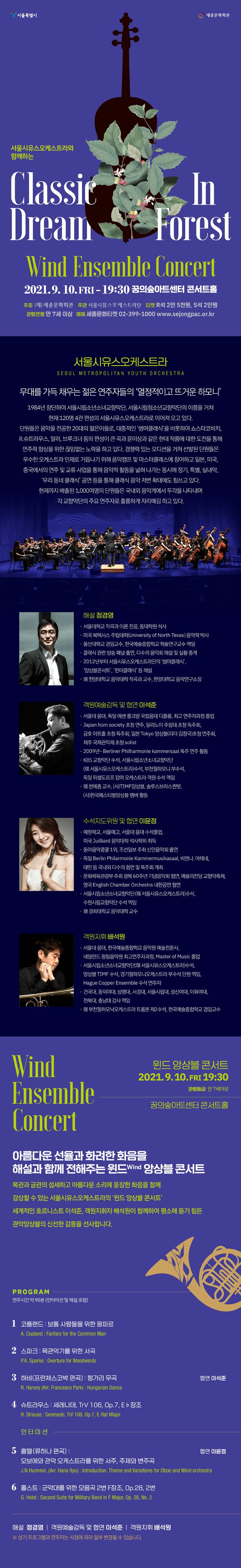 서울시유스오케스트라와 함께하는 `윈드 앙상블 콘서트` 2021.09.10 (금) 19:30 꿈의숲아트센터 콘서트 홀  아름다운 선율과 화려한 화음을 해설과 함께 전해주는 윈드 앙상블 콘서트 목관과 금관의 섬세하고 아름다운 소리에 웅장한 화음을 함께 감상할 수 있는 서울시유스오케스트라의 윈드앙상블 콘서트 세계적인 호르니스트 이석준, 객원지휘자 배석원이 함께하여 평소에 듣기 힘든 관악앙상블의 신선한 감동을 선사합니다.