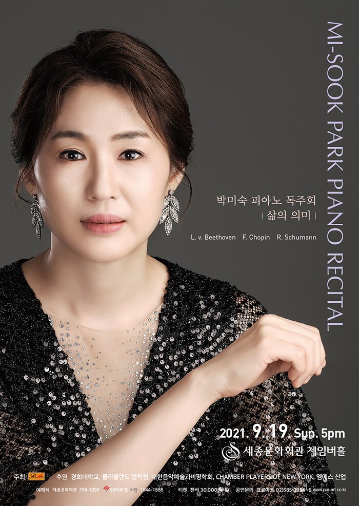 MI-SOOK PARK PIANO RECITAL
박미숙 피아노 독주회
| 삶의 의미」
L. v. Beethoven F. Chopin R. Schumann
01
2021. 9.19 Sup. 5pm (0) 세종문화회관 체임버홀
후원 경희대학교, 클리블랜드 음악원, 대한음악예술과비평학회, CHAMBER PLAYERSOE NEW YORK, 엠에스 산업 예매처 세종문화회관 399-1000 인터파크 티켓 1544:1555 | 티켓 전석 30,000 10 공연문의 프로아트 02)5851291-6 wwwipo at cook
